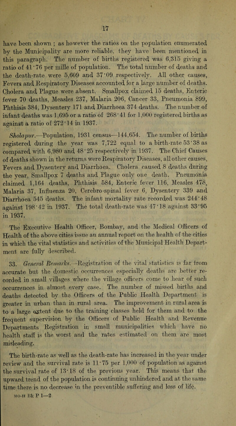 have been shown ; as however the ratios on the population enumerated by the Municipality are more reliable, they have been mentioned in this paragraph. The number of births registered was 6.315 giving a ratio of 41 * 76 per mille of population. The total number of deaths and the death-rate were 5,609 and 37*09 respectively. All other causes, Fevers and Respiratory Diseases accounted for a large number of deaths. Cholera and Hague were absent. Smallpox claimed 15 deaths, Enteric fever 70 deaths, Measles 237, Malaria 206, Cancer 33, Pneumonia S99, Phthisis 384, Dysentery 171 and Diarrhoea 374 deaths. The number of infant deaths was 1,695 or a ratio of 268 * 41 for 1,000 registered births as against a ratio of 272*14 in 1937. Sholapur.—Population, 1931 census—144,654. The number of births registered during the year was 7,722 equal to a birth-rate 53 * 38 as compared with 6,980 and 48*25 respectively in 1937. The Chief Causes of deaths shown in the returns were Respiratory Diseases, all other causes, Fevers and Dysentery and Diarrhoea. Cholera caused 8 deaths during the year, Smallpox 7 deaths and Plague only one death. Pneumonia claimed 1,164 deaths, Phthisis 584, Enteric fever 116, Measles 478, Malaria 37, Influenza 20, Cerebro-spinal fever 6, Dysentery 339 and Diarrhoea 545 deaths. The infant mortality rate recorded was 244*48 against 198*42 in 1937. The total death-rate was 47*18 against 33*95 in 1937. The Executive Health Officer, Bombay, and the Medical Officers of Health of the above cities issue an annual report on the health of the cities in which the vital statistics and activities of the Municipal Health Depart¬ ment are fully described. 33. General Remarks.—Registration of the vital statistics is far from accurate but the domestic occurrences especially deaths are better re¬ corded in small villages where the village officers come to hear of such occurrences in almost every case. The number of missed births and deaths detected by the Officers of the Public Health Department is greater in urban than in rural area. The improvement in rural area is to a large extent due to the training classes held for them and to the frequent supervision by the Officers of Public Health and Revenue Departments Registration in small municipalities which have no health staff is the worst and the rates estimated on them are most misleading. The birth-rate as well as the death-rate has increased in the year under review and the survival rate is 11*75 per 1,000 of population as against the survival rate of 13*18 of the previous year. This means that the upward trend of the population is continuing unhindered and at the same time there is no decrease in the pre vendible suffering and loss of life. IUO-TT Bk P 1—2