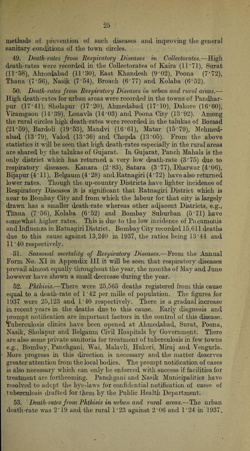 O l\ s' tuO metiiods of prevention of sncli diseases and improving tlie general sanitary conditions of the town circles. 49. Death-rates from Respiratory Diseases in Collectorates.—High death-rates were recorded hi the Collectorates of Kaira (11 ‘71), Surat (11’58), Ahmedabad (11*30), East Khandesli (9*02), Poona (7*72), Thana (7*56), Nasik (7*54), Broach (6*77) and Kolaba (6*52). 50. Death-rates from Respiratory Diseases in urban and rural areas.— High death-rates for urban areas were recorded in the towns of Pandhar- pur (17*41), Sholapur (17*20), Ahmedabad (17*10), Dakore (16*60), Viramgaon (14*39), Lonavla (14*03) and Poona City (13*92). Among the rural circles high death-rates were recorded in the talukas of Borsad (21*59), Bardoli (19*53), Mandvi (16*61), Matar (15*79), Mehmed- abad (13*79), Valod (13*36) and Chopda (13*05). From the above statistics it will be seen that high death-rates especially in the rural areas are shared by the talukas of Gujarat. In Gujarat, Panch Mahals is the only district which has returned a very low death-rate (3*75) due to respiratory diseases. Kanara (2*83), Satara (3*77), Dharwar (4*06), Bijapur (4*11), Belgaum (4*28) and Batnagiri (4*72) have also returned lower rates. Though the up-country Districts have lighter incidence of Respiratory Diseases it is significant that Ratnagiri District which is near to Bombaj^ City and from which the labour for that city is largely drawn has a smaller death-rate whereas other adjacent Districts, e.g., Thana (7*56), Kolaba (6*52) and Bombay Suburban (5*71) have somewhat higher rates. This is due to the low incidence of Pneumonia and Influenza in Ratnagiri District. Bombay City recorded 15,611 deaths due to this cause against 13,240 in 1937, the ratios being 13*44 and 11*40 respectively. 51. Seasonal mortality of Respiratory Diseases.—From the Annual Form No. XI in Appendix III it will be seen that respiratory diseases prevail almost equally throughout the year, the months of May and June however have shown a small decrease during the year. 52. Phthisis.—There were 25,565 deaths registered from this cause equal to a death-rate of 1*42 per mille of population. The figures for 1937 were 25,123 and 1*40 respectively. There is a gradual increase hi recent years in the deaths due to this cause. Early diagnosis and prompt notification are important factors in the control of this disease, tuberculosis clinics have been opened at Ahmedabad, Surat, Poona, Nasik, Sholapur and Belgaum Civil Hospitals by Government. There are also some private sanitoria for treatment of tuberculosis in few towns e.g., Bombay, Panchgani, Wai, Malavli, Hukeri, Miraj and Vengurla. More progress in this direction is necessary and the matter deserves greater attention from the local bodies. The prompt notification of cases is also necessary which can only be enforced with success if facilities for treatment are forthcoming. Panchgani and Nasik Municipalities have resolved to adept the bye-laws for confidential notification of cases of tuberculosis drafted for them by the Public Health Department. 53. Death-rates from Phthisis in urban and rural areas.—The urban death-rate was 2*19 and the rural 1*23 against 2*06 and 1*24 in 1937. i