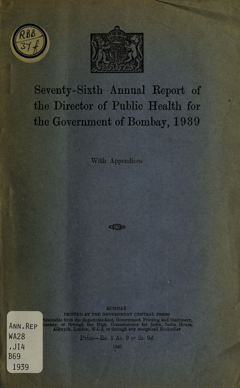 Seventy-Sixth Annual Report of the Director of Public Health for the Government of Bombay, 1939 With Appendices BOMBAY PRINTED AT THE GOVERNMENT CENTRAL PRESS ; Ann.Rep H WA28 1 ,JI4 % B69 1. 1939 v-- btainable from the Superintendent, Government Printing and Stationery, ombay, or through the High Commissioner for India, India House, Aldwych, London, W.C.2, or through any recognized Bookseller Price—Re. 1 As. 9 or 2s. 9cL 1940 sss r v