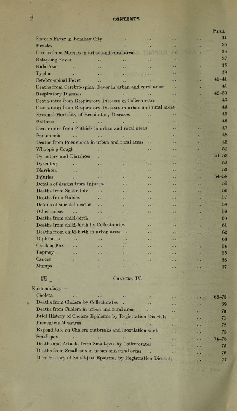 <D C> Enteric Fever in Bombay City Para. 34 Measles 35 Deaths from Measles in urban and rural areas 36 Relapsing Fever 37 Kala Azar 38 Typhus 39 Cerebro-spinal Fever 40-41 Deaths from Cerebro-spinal Fever in urban and rural areas 41 Respiratory Diseases 42-50 Death-rates from Respiratory Diseases in Colleetorates 43 Death-rates from Respiratory Diseases in urban and rural areas 44 Seasonal Mortality of Respiratory Diseases 45 Phthisis 46 Death-rates from Phthisis in urban and rural areas 47 Pneumonia 48 Deaths from Pneumonia in urban and rural areas .. 49 Whooping Cough 50 Dysentery and Diarrhoea 51-53 Dysentery 52 Diarrhoea 53 Injuries 54-58 Details of deaths from Injuries • • o5 Deaths from Snake-bite 56 Deaths from Rabies 57 Det ails of suicidal deaths 58 Other causes 59 Deaths from child-birth 60 Deaths from child-birth by Colleetorates 01 Deaths from child-birth in urban areas .. 62 Diphtheria .. ., 63 Chicken-Pox 64 Leprosy .. 65 Cancer 06 Mumps 67 Chapter IV. yX pidemiology—- Cholera 68-73 Deaths from Cholera by Colleetorates 69 Deaths from Cholera in urban and rural areas 70 Brief History of Cholera Epidemic by Registration Districts 71 Preventive Measures .. 72 Expenditure on Cholera outbreaks and inoculation work 73 Small-pox 74-78 Deaths and Attacks from Small-pox by Colleetorates .. 75 Deaths from Small-pox in urban and rural areas 76 Brief History of Small-pox Epidemic by Registration Districts 77