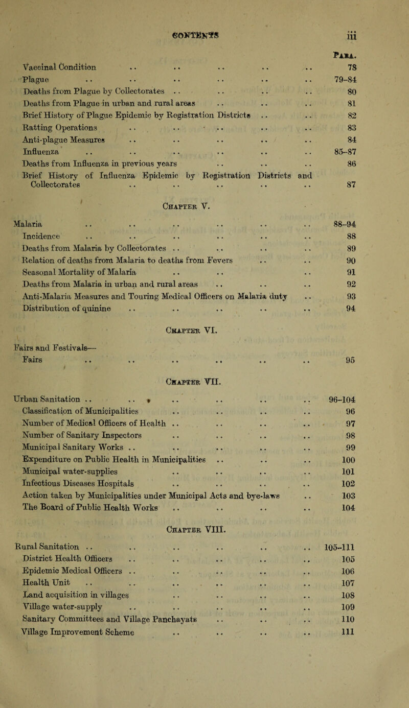 Vaccinal Condition » • a Paha. 78 Plague • « 79-84 Deaths from Plague by Colleetorates . . • • 80 Deaths from Plague in urban and rural areas * • 81 Brief History of Plague Epidemic by Registration Districts 82 Ratting Operations * « * 83 Anti-plague Measures • » 84 Influenza # • 85-87 Deaths from Influenza in previous years n « 86 Brief History of Influenza Epidemic by Colleetorates Registration • a Districts • a and 87 Chapter V. iVIalarja • • . * •• • » » . Incidence Deaths from Malaria by Colleetorates .. Relation of deaths from Malaria to deaths from Fevers Seasonal Mortality of Malaria Deaths from Malaria in urban and rural areas Anti-Malaria Measures and Touring Medical Officers on Malaria duty Distribution of quinine Fairs and Festivals- Fairs Chapter VI. 88-94 88 89 90 91 92 98 94 95 Chapter VII. Urban Sanitation .. .. » • 4 96-104 Classification of Municipalities » ♦ 96 Number of Medical Officers of Health .. • • 97 Number of Sanitary Inspectors 4 * 98 Municipal Sanitary Works „. • • 99 Expenditure on Public Health in Municipalities • • 100 Municipal water-supplies • • 101 Infectious Diseases Hospitals » ♦ 102 Action taken by Municipalities under Municipal Acts and bye-laws 103 The Board of Public Health Works • • 104 Chapter VIII. Rural Sanitation .. 105-111 District Health Officers 105 Epidemic Medical Officers 106 Health Unit 107 Land acquisition in villages 108 Village water-supply 109 Sanitary Committees and Village Panehayats 110 Village Improvement Scheme 111
