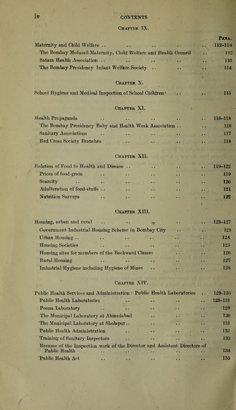 Chapter IX. Para. Maternity and Child Welfare .. .. .. .. .. 112-114 The Bombay Mofussil Maternity, Child Welfare and Health Council .. 112 Satara Health Association .. .. .. .. .. 113 The Bombay Presidency Infant Welfare Society .. .. .. 114 4 Chapter X. i. School Hygiene and Medical Inspection of School Children .. .. 115 Chapter, XI. Health Propaganda .. .. .. .. .. 116-1 IS The Bombay Presidency Baby and Health Week Association .. .. 116 Sanitary Associations .. .. .. .. .. 117 Bed Cross Society Branches .. .. .. .. 118 Chapter XII. Relation of Food to Health and Disease .. .. .. .. 119-122 Prices of food-grain .. .. .. .. .. 119 Scarcity .. .. .. .. .. .. 120 Adulteration of food-stuffs .. .. .. .. .. 121 1 Nutrition Surveys .. .. .. .. .. 122 Chapter XIII. Housing, urban and rural .. .. .r .. .. 123-127 Government Industrial Housing Scheme in Bombay City .. .. 123 Urban Housing .. .. .. .. .. .. 124 Housing Societies .. .. .. .. .. 125 Housing sites for members of the Backward Classes .. .. 126 Rural Housing . - . • • ■ . • .. 127 Industrial Hygiene including Hygiene of Mines .. .. .. 128 Chapter XIV. Public Health Services and Administration : Public Health Laboratories .. 129-135 Public Health Laboratories .. . - .. .. 129-131 Poona Laboratory .. .. . - . • .. 129 The Municipal Laboratory at Ahmedabad • • . • .. 130 The Municipal Laboratory at Sholapur.. .. .. .. 131 Public Health Administration •• - • .. . * 132 Training of Sanitary Inspectors • • * • - • . • 133 Resume of the Inspection work of the Director and Assistant Directors of Public Health .. .. .. .. .. 134 Public Health Act .. .. .. .. .. 135