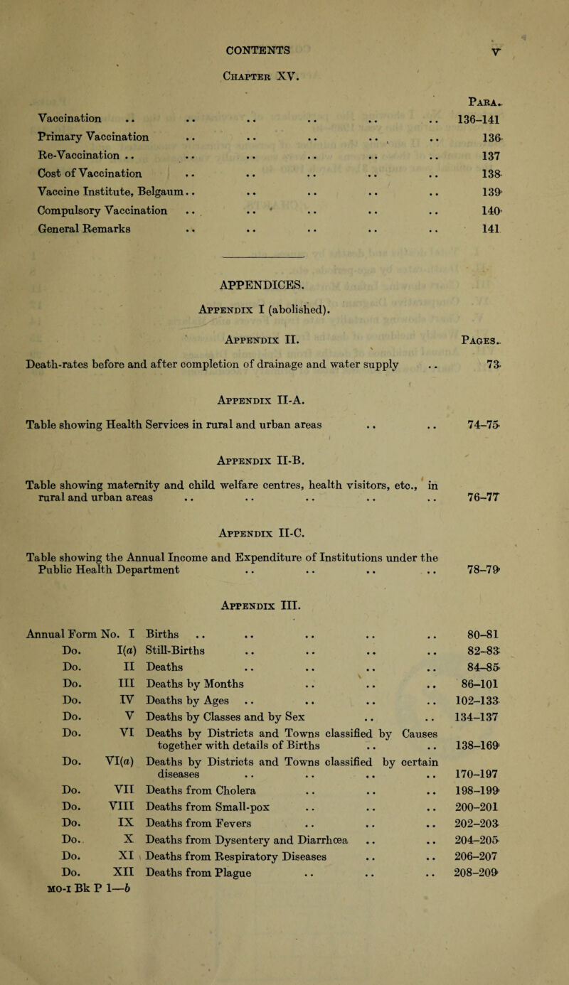 Chapter XV. Para- Vaecination .. .. .. .. .. .. 136-141 Primary Vaccination .. .. .. .. .. 136 Re-Vaccination .. .. .. .. .. .. 137 Cost of Vaccination .. .. .. .. .. 138 Vaccine Institute, Belgaum.. .. .. .. .. 139' Compulsory Vaccination ... .. * .. .. .. 140’ General Remarks .. .. .. .. .. 141 APPENDICES. Appendix I (abolished). Appendix II. Pages.. \ Death-rates before and after completion of drainage and water supply .. 73- f Appendix II-A. Table showing Health Services in rural and urban areas .. .. 74-75* I Appendix II-B. Table showing maternity and child welfare centres, health visitors, eto., in rural and urban areas .. .. .. .. .. 76-77 Appendix II-C. Table showing the Annual Income and Expenditure of Institutions under the Public Health Department .. .. .. .. 78-79 Appendix III. Annual Form No. I Births • • 80-81 Do. 1(a) Still-Births • • 82-83 Do. II Deaths • • 84-85 Do. III Deaths by Months • • 86-101 Do. IV Deaths by Ages • • 102-133 Do. V Deaths by Classes and by Sex 134-137 Do. VI Deaths by Districts and Towns classified by together with details of Births Causes 138-169 Do. VI(a) Deaths by Districts and Towns classified by certain diseases 170-197 Do. VII Deaths from Cholera • • 198-199 Do. VIII Deaths from Small-pox • • 200-201 Do. IX Deaths from Fevers • • 202-203 Do. X Deaths from Dysentery and Diarrhoea • • 204-205 Do. XI Deaths from Respiratory Diseases • • 206-207 Do. XII Deaths from Plague • • 208-209