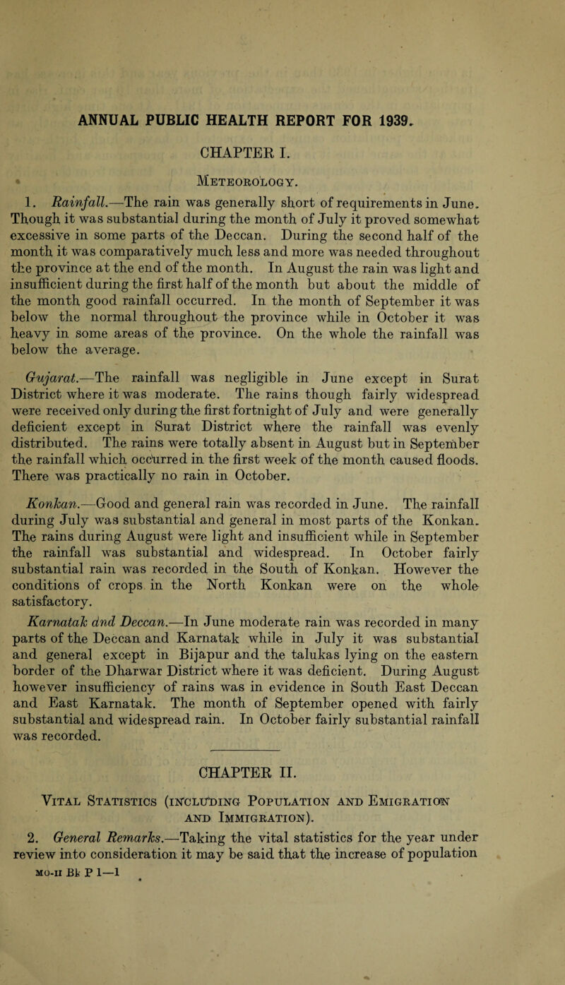 ANNUAL PUBLIC HEALTH REPORT FOR 1939. CHAPTER I. Meteorology. 1. Rainfall.—The rain was generally short of requirements in June. Though it was substantial during the month of July it proved somewhat excessive in some parts of the Deccan. During the second half of the month it was comparatively much less and more was needed throughout the province at the end of the month. In August the rain was light and insufficient during the first half of the month but about the middle of the month good rainfall occurred. In the month of September it was below the normal throughout the province while in October it was heavy in some areas of the province. On the whole the rainfall was below the average. Gujarat.—The rainfall was negligible in June except in Surat District where it was moderate. The rains though fairly widespread were received only during the first fortnight of July and were generally deficient except in Surat District where the rainfall was evenly distributed. The rains were totally absent in August but in September the rainfall which occurred in the first week of the month caused floods. There was practically no rain in October. Konkan.—Good and general rain was recorded in June. The rainfall during July was substantial and general in most parts of the Konkan. The rains during August were light and insufficient while in September the rainfall was substantial and widespread. In October fairly substantial rain was recorded in the South of Konkan. However the conditions of crops in the North Konkan were on the whole satisfactory. Karnatak dnd Deccan.—In June moderate rain was recorded in many parts of the Deccan and Karnatak while in July it was substantial and general except in Bijapur and the talukas lying on the eastern border of the Dharwar District where it was deficient. During August however insufficiency of rains was in evidence in South East Deccan and East Karnatak. The month of September opened with fairly substantial and widespread rain. In October fairly substantial rainfall was recorded. CHAPTER II. Vital Statistics (including Population and Emigration and Immigration). 2. General Remarks.—Taking the vital statistics for the year under review into consideration it may be said that the increase of population