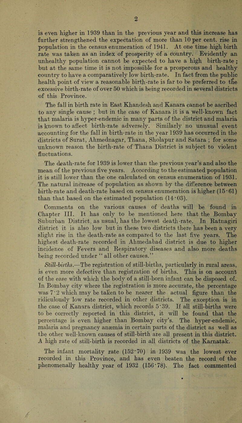 is even higher in 1939 than in the previous year and this increase has further strengthened the expectation of more than 10 per cent, rise in population in the census enumeration of 1941. At one time high birth rate was taken as an index of prosperity of a c'ountry. Evidently an unhealthy population cannot be expected to have a high birth-rate ; but at the same time it is not impossible for a prosperous and healthy country to have a comparatively low birth-rate. In fact from the public health point of view a reasonable birth-rate is far to be preferred to tfie excessive birth-rate of over 50 which is being recorded in several districts of this Province. The fall in birth rate in East Khandesh and Kanara cannot be ascribed to any single cause ; but in the case of Kanara it is a well-known fact that malaria is hyper-endemic in many parts of the district and malaria is known to affect birth-rate adversely. Similarly no unusual event accounting for the fall in birth-rate in the year 1939 has occurred in the districts of Surat, Ahmednagar, Thana, Sholapur and Satara ; for some unknown reason the birth-rate of Thana District is subject to violent fluctuations. The death-rate for 1939 is lower than the previous year’s and also the mean of the previous five years. According to the estimated population it is still lower than the one calculated on census enumeration of 1931. The natural increase of population as shown by the difference between birth-rate and death-rate based on census enumeration is higher (15 * 61) than that based on the estimated population (14'03). Comments on the various causes of deaths will be found in Chapter III. It has only to be mentioned here that the Bombay Suburban District, as usual, has the lowest death-rate. In Ratnagiri district it is also low but in these two districts there has been a very slight rise in the death-rate as compared to the last five years. The highest death-rate recorded in Ahmedabad district is due to higher incidence of Fevers and Respiratory diseases and also more deaths being recorded under “ all other causes. ” Still-births.—Tbe registration of still-birtlis, particularly in rural areas, is even more defective than registration of births. This is on account of the ease with which the body of a still-born infant can be disposed of. In Bombay city where the registration is more accurate, the percentage was 7 * 2 which may be taken to be nea,rer the actual figure than the ridiculously low rate recorded in other districts. The exception is in the case of Kanara district, which records 5*39. If all still-births were to be correctly reported in this district, it will be found that the percentage is even higher than Bombay city’s. The hyper-endemic, malaria and pregnancy anaemia in certain parts of the district as well as tbe other well-known causes of still-birth are all present in this district. A high rate of still-birth is recorded in all districts of the Karnatak. The infant mortality rate (152*70) in 1939 was the lowest ever recorded in this Province, and has even beaten the record of the phenomenally healthy year of 1932 (156*78). The fact commented