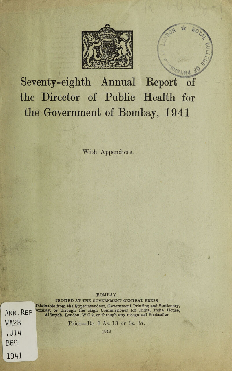 Seventy-eighth Annual Report of the Director of Public Health for the Government of Bombay, 1941 With Appendices Ann.Rep VIA28 . JI4 B69 BOMBAY PRINTED AT THE GOVERNMENT CENTRAL PRESS Obtainable from the Superintendent, Government Printing and Stationery, Bombay, or through the High Commissioner for India, India House, Aldwych, London, W.C.2, or through any recognized Bookseller Price—Re. 1 As. 13 or 3s. 3d, 1943 1941