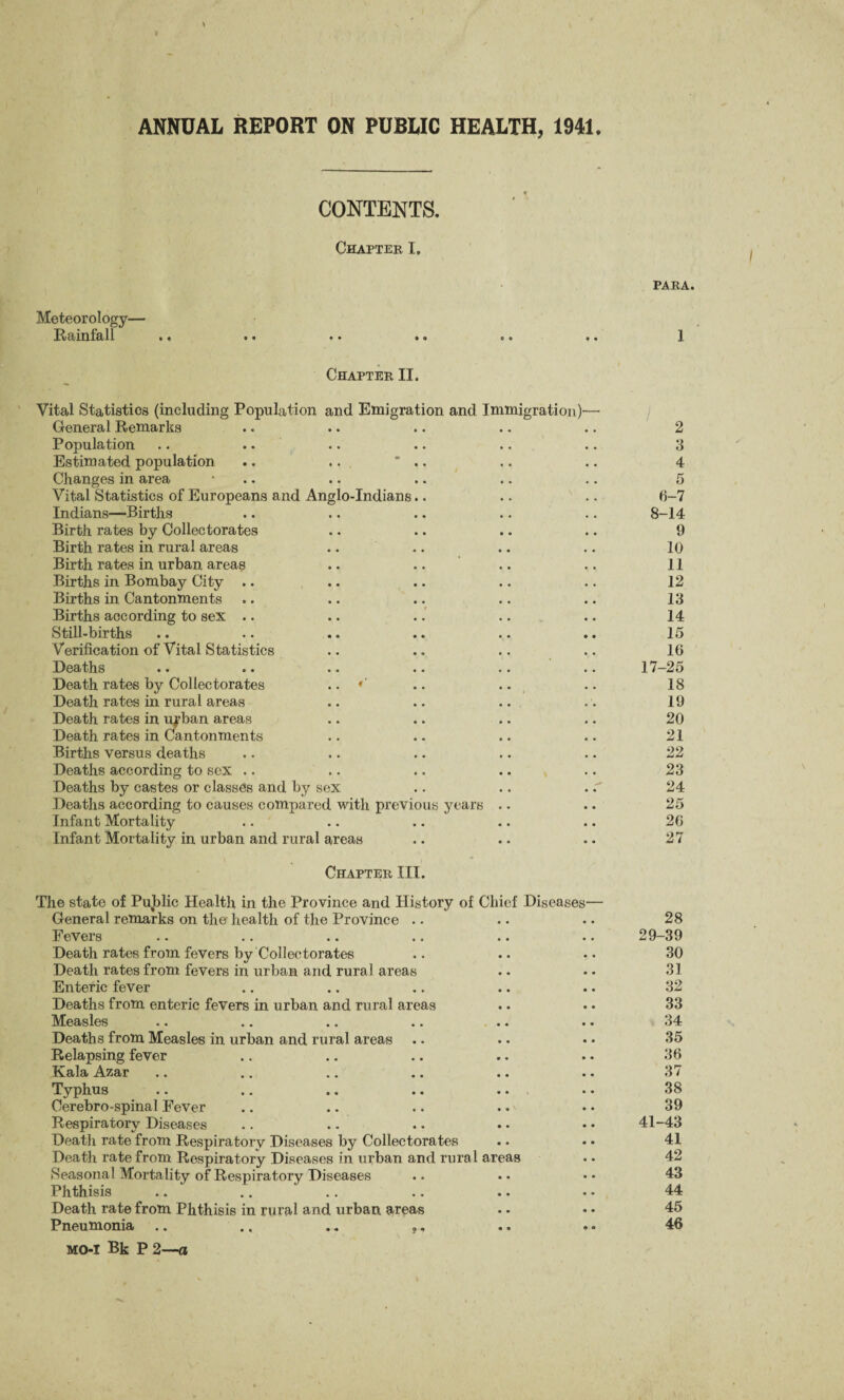 ANNUAL REPORT ON PUBLIC HEALTH, 1941. Meteorology— Rainfall CONTENTS. Chapter I. PARA. 1 Chapter II. Vital Statistics (including Population and Emigration and Immigration)— General Remarks Population .. .. Estimated population .. ..  .. Changes in area • Vital Statistics of Europeans and Anglo-Indians.. .. Indians—Births Birth rates by Collectorates Birth rates in rural areas Birth rates in urban areas Births in Bombay City .. Births in Cantonments Births according to sex .. Still-births Verification of Vital Statistics Deaths Death rates by Collectorates .. * .. .. Death rates in rural areas Death rates in ufban areas Death rates in Cantonments Births versus deaths Deaths according to sex .. Deaths by castes or classes and by sex Deaths according to causes compared with previous years Infant Mortality Infant Mortality in urban and rural areas Chapter III. The state of Pujblic Health in the Province and History of Chief Diseases— General remarks on the health of the Province Fevers Death rates from fevers by Collectorates Death rates from fevers in urban and rural areas Enteric fever Deaths from enteric fevers in urban and rural areas Measles Deaths from Measles in urban and rural areas Relapsing fever Kala Azar Typhus .. .. .. .. Cerebro-spinal Fever Respiratory Diseases Death rate from Respiratory Diseases by Collectorates Death rate from Respiratory Diseases in urban and rural areas Seasonal Mortality of Respiratory Diseases Phthisis .. .. ' Death rate from Phthisis in rural and urban, areas Pneumonia .. ., .. ,, MO-I Bk P 2—a 2 3 4 5 6-7 8-14 9 10 11 12 13 14 15 16 17-25 18 19 20 21 22 23 24 25 26 27 28 29-39 30 31 32 33 34 35 36 37 38 39 41-43 41 42 43 44 45 46