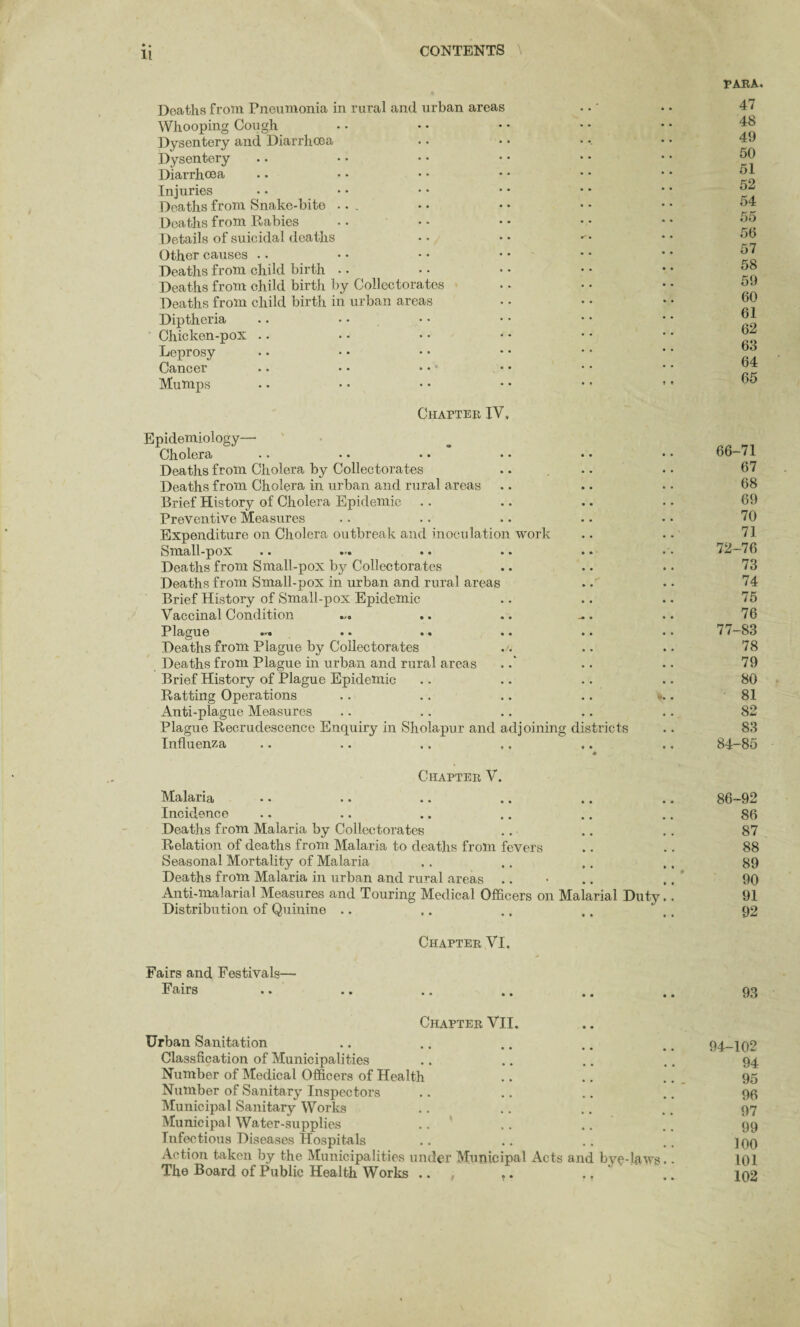 Deaths from Pneumonia in rural and urban areas Whooping Cough Dysentery and Diarrhoea Dysentery Diarrhoea Injuries Deaths from Snake-bite ... Deaths from Rabies Details of suicidal deaths Other causes Deaths from child birth Deaths from child birth by Collectorates Deaths from child birth in urban areas Diptheria Chicken-pox Leprosy Cancer Mumps PARA. 47 48 49 50 51 52 54 55 50 57 58 59 60 61 62 63 64 65 Chapter IV, Epidemiology— Cholera •• •» •• »• • • Deaths from Cholera by Collectorates Deaths from Cholera in urban and rural areas Brief History of Cholera Epidemic Preventive Measures Expenditure on Cholera outbreak and inoculation work to mall-pox • • •. •. * * Deaths from Small-pox by Collectorates Deaths from Small-pox in urban and rural areas Brief History of Small-pox Epidemic Vaccinal Condition Plague •• •• • • •• Deaths from Plague by Collectorates Deaths from Plague in urban and rural areas Brief History of Plague Epidemic Ratting Operations Anti-plague Measures Plague Recrudescence Enquiry in Sholapur and adjoining districts Influenza ♦ Chapter V. Malaria •• .. »* .. .. Incidence Deaths from Malaria by Collectorates Relation of deaths from Malaria to deaths from fevers Seasonal Mortality of Malaria Deaths from Malaria in urban and rural areas Anti-malarial Measures and Touring Medical Officers on Malarial Duty Distribution of Quinine Chapter VI. Fairs and Festivals— Fairs Chapter VII. Urban Sanitation Classfication of Municipalities Number of Medical Officers of Health Number of Sanitary Inspectors Municipal Sanitary Works Municipal Water-supplies Infectious Diseases Hospitals Action taken by the Municipalities under Munie The Board of Public Health Works .. pal Acts and bye-laws 66-71 67 68 69 70 71 72-76 73 74 75 76 77-83 78 79 80 81 82 83 84-85 86-92 86 87 88 89 90 91 92 93 94-102 94 95 96 97 99 100 101 102