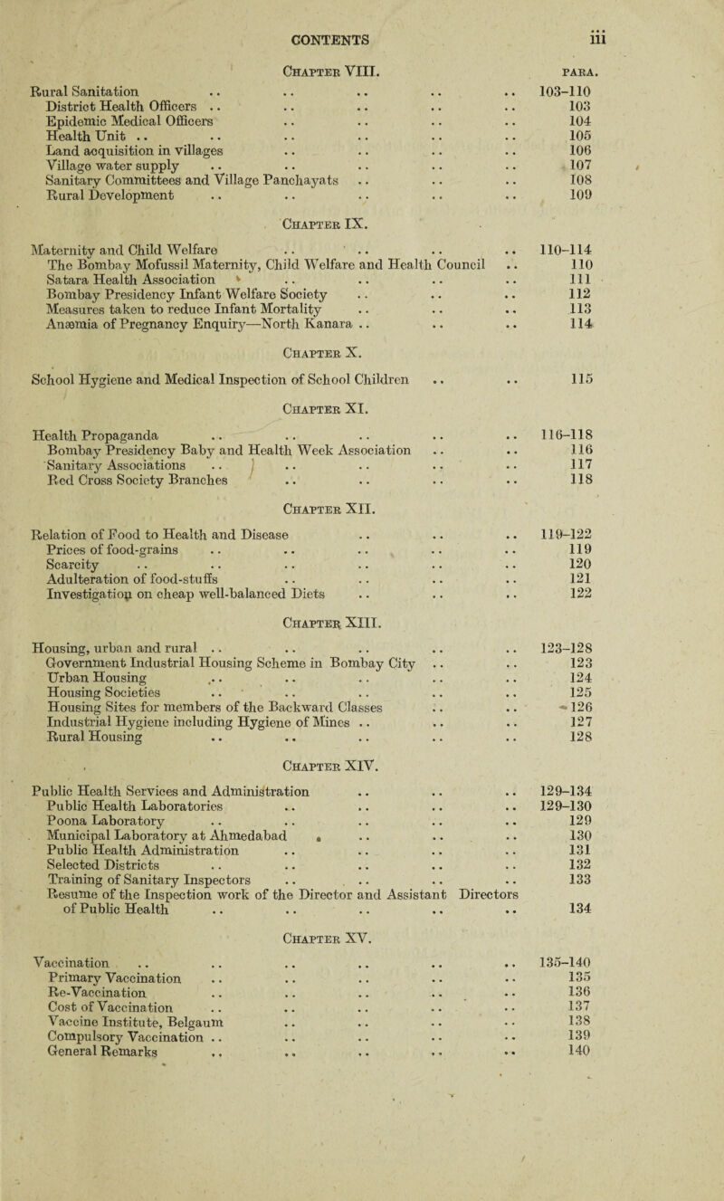 Chapter VIII. para. Rural Sanitation .. .. .. .. .. 103-110 District Health Officers .. .. .. .. .. 103 Epidemic Medical Officers .. .. .. .. 104 Health Unit .. .. .. .. .. .. 105 Land acquisition in villages .. .. .. .. 106 Village water supply .. .. .. .. .. 107 Sanitary Committees and Village Panchayats .. .. .. 108 Rural Development .. .. .. .. .. 109 Chapter IX. Maternity and Child Welfare .. .. .. .. 110-114 The Bombay Mofussii Maternity, Child Welfare and Health Council .. 110 Satara Health Association v .. .. .. .. Ill Bombay Presidency Infant Welfare Society .. .. .. 112 Measures taken to reduce Infant Mortality .. .. .. 113 Anaemia of Pregnancy Enquiry—North Kanara .. .. .. 114 Chapter X. School Hygiene and Medical Inspection of School Children .. .. 115 Chapter XI. Health Propaganda .. .. .. .. .. 116-118 Bombay Presidency Baby and Health Week Association .. .. 116 Sanitary Associations .. .. .. .. •• 117 Red Cross Society Branches .. .. .. •• 118 Chapter XII. Relation of Food to Health and Disease .. .. .. 119-122 Prices of food-grains .. .. .. .. .. 119 Scarcity .. .. .. .. .. .. 120 Adulteration of food-stuffs .. .. .. .. 121 Investigation on cheap well-balanced Diets .. .. .. 122 Chapter XIII. Housing, urban and rural .. .. .. .. .. 123-128 Government Industrial Housing Scheme in Bombay City .. .. 123 Urban Housing ... .. .. .. .. 124 Housing Societies .. .. .. .. ., 125 Housing Sites for members of the Backward Classes .. .. *M26 Industrial Hygiene including Hygiene of Mines .. .. .. 127 Rural Housing .. .. .. .. .. 128 . Chapter XIV. Public Health Services and Administration .. .. .. 129-134 Public Health Laboratories . . .. .. .. 129-130 Poona Laboratory .. .. .. .. .. 129 Municipal Laboratory at Ahmedabad • .. .. .. 130 Public Health Administration .. .. .. .. 131 Selected Districts .. .. .. .. .. 132 Training of Sanitary Inspectors .. .. .. .. 133 Resume of the Inspection work of the Director and Assistant Directors of Public Health .. .. .. .. .. 134 Chapter XV. Vaccination .. .. .. .. .. .. 135-140 Primary Vaccination .. .. .. .. • • 135 Re-Vaccination .. .. .. .. • • 136 Cost of Vaccination .. .. .. •• •• 137 Vaccine Institute, Belgaum .. .. .. •• 138 Compulsory Vaccination .. .. • • • • • * 139 General Remarks . .. . . . • 140