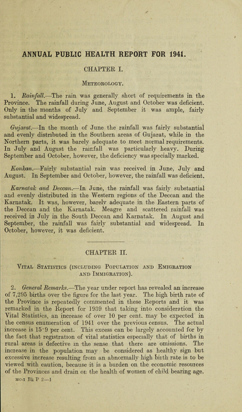ANNUAL PUBLIC HEALTH REPORT FOR 1941. CHAPTER I. Meteorology. • -A , , 1. Rainfall.—The rain was generally short of requirements in the Province. The rainfall during June, August and October was deficient. Only in the months of July and September it was ample, fairly substantial and widespread. Gujarat— In the month of June the rainfall was fairly substantial and evenly distributed in the Southern areas of Gujarat, while in the Northern parts, it was barely adequate to meet normal requirements. In July and August the rainfall was particularly heavy. During September and October, however, the deficiency was specially marked. KonJcan.—Fairly substantial rain was received in June, July and August. In September and October, however, the rainfall was deficient. Karnatak and Deccan.-—In June, the rainfall was fairly substantial and evenly distributed in the Western regions of the Deccan and the Karnatak. It was, however, barely adequate in the Eastern parts of the Deccan and the Karnatak. Meagre and scattered rainfall was received in July in the South Deccan and Karnatak. In August and September, the rainfall was fairly substantial and widespread. In October, however, it was deficient. CHAPTER II. Vital Statistics (including Population and Emigration and Immigration). 2. General Remarks.—The year under report has revealed an increase of 7,295 births over the figure for the last year. The high birth rate of the Province is repeatedly commented in these Reports and it was remarked in the Report for 1939 that taking into consideration the Vital Statistics, an increase of over 10 per cent, may be expected in the census enumeration of 1941 over the previous census. The actual increase is 15*9 per cent. This excess can be largely accounted for by the fact that registration of vital statistics especially that of births in rural areas is defective in the sense that there are omissions. The increase in the population may be considered as healthy sign but excessive increase resulting from an abnormally high biith rate is to be viewed with caution, because it is a burden on the economic resources of the Provinces and drain on the health of women of child bearing age, mo-i Bk P 2—1