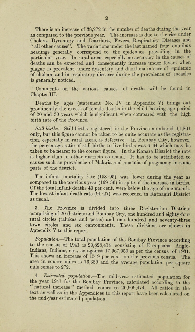 There is an increase of 38,272 in the number of deaths duiing the year as compared to the previous year. The increase is due to the rise under Cholera, Dysentery and Diarrhoea, Fevers, Respiratory Diseases and “ all other causes”. The variations under the last named four omnibus headings generally correspond to the epidemics prevailing in the particular year. In rural areas especially no accuracy in the causes of deaths can be expected and consequently increase under fevers when plague is prevalent, under dysenteiy and dianhoea in case of epidemic of cholera, and in respiratory diseases duiing the prevalence of measles is generally noticed. Comments on the vaiious causes of deaths will be found in Chapter III. Deaths by ages (statement No. IY in Appendix V) brings out prominently the excess of female deaths in the child bearing age period of 20 and 30 years which is significant when compared with the high birth rate of the Province. Still-births.—Still-births registered in the Province numbered 11,801 only, but this figure cannot be taken to be quite accurate as the registra¬ tion, especially in rural areas, is defective. In Bombay City, however, the percentage ratio of still-births to live-births was 6 * 64 which may be taken to be nearer to the coirect figure. In the Kanara District the rate is higher than in other districts as usual. It has to be attributed to causes such as prevalence of Malaria and anemia of pregnancy in some parts of the district. The infant mortality rate (158'95) was lower during the year as compared to the previous year (169'36) in spite of the increase in births. Of the total infant deaths 40 per cent, were below the age of one month. The lowest infant death rate (91 *27) was recorded in Ratnagiri District as usual. 3. The Province is divided into three Registration Districts comprising of 20 districts and Bombay City, one hundred and eighty-four rural circles (talukas and petas) and one hundred and seventy-three town circles and six cantonments. These divisions are shown in Appendix V to this report. Population.—The total population of the Bombay Province according to the census of 1941 is 20,828,414 consisting of Europeans, Anglo- Indians, Indians, etc., as against 17,967,050 as per the census of 1931. This shows an increase of 15'9 per cent, on the previous census. The area in square miles is 76,389 and the average population per square mile comes to 272. 4. Estimated population.—The mid-year estimated population for the year 1941 for the Bombay Province, calculated according to the “ natural increase ” method comes to 20,909,474. All ratios in the text as well as in the Appendices to this report have been calculated on the mid-year estimated population.