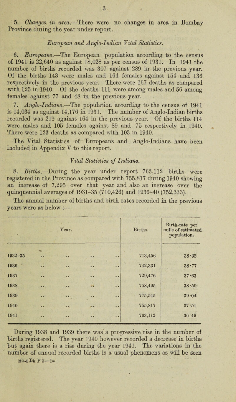 5. Changes in area.—-There were no changes in area in Bombay Province during the year under report. European and Anglo-Indian Vital Statistics. 6. Europeans.—The European population according to the census of 1941 is 22,640 as against 18,028 as per census of 1931. In 1941 the number of births recorded was 307 against 289 in the previous year. Of the births 143 were males and 164 females against 154 and 136 respectively in the previous year. There were 167 deaths as compared with 125 in 1940. Of the deaths 111 were among males and 56 among females against 77 and 48 in the previous year. 7. Anglo-Indians.—The population according to the census of 1941 is 14,034 as against 14,176 in 1931. The number of Anglo-Indian births recorded was 219 against 164 in the previous year. Of the births 114 were males and 105 females against 89 and 75 respectively in 1940. There were 123 deaths as compared with 103 in 1940. The Vital Statistics of Europeans and Anglo-Indians have been included in Appendix V to this report. Vital Statistics of Indians. 8. Births.—During the year under report 763,112 births were registered in the Province as compared with 755,817 during 1940 showing an increase of 7,295 over that year and also an increase over the quinquennial averages of 1931-35 (710,426) and 1936-40 (752,333). The annual number of births and birth rates recorded in the previous years were as below :— Year. Births. Birth-rate per mille of estimated population. 1932-35 .. 713,456 38*32 1936 v • • 742,331 38-77 1937 o • 729,476 37-63 1938 • • 758,495 38 ‘59 1939 • • 775,545 39-04 1940 J* * 755,817 37-51 1941 • • 763,112 36-49 During 1938 and 1939 there was a progressive rise in the number of births registered. The year 1940 however recorded a decrease in births but again there is a rise during the year 1941. The variations in the number of annual recorded births is a usual phenomens as will be Seen