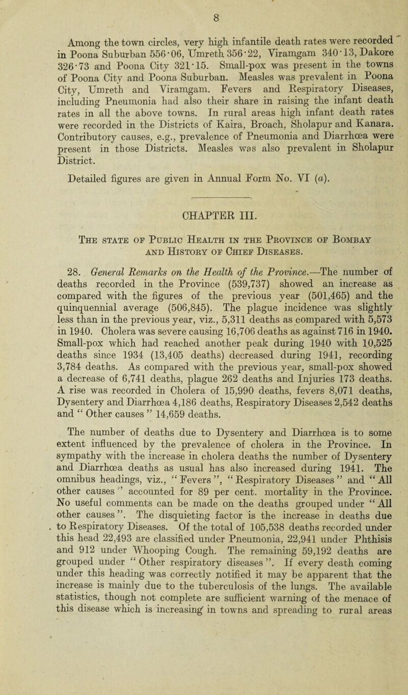 8 Among the town circles, very high infantile death rates were recorded in Poona Suburban 556*06, TJmreth 356*22, Viramgam 340*13, Dakore 326*73 and Poona City 321*15. Small-pox was present in the towns of Poona City and Poona Suburban. Measles was prevalent in Poona City, Umreth and Viramgam. Fevers and Respiratory Diseases, including Pneumonia had also their share in raising the infant death rates in all the above towns. In rural areas high infant death rates were recorded in the Districts of Kaira, Broach, Sholapur and Kanara. Contributory causes, e.g., prevalence of Pneumonia and Diarrhoea were present in those Districts. Measles was also prevalent in Sholapur District. Detailed figures are given in Annual Form No. VI (a). CHAPTER III. The state of Public Health in the Province of Bombay and History of Chief Diseases. 28. General Remarks on the Health of the Province.—The number of deaths recorded in the Province (539,737) showed an increase as compared with the figures of the previous year (501,465) and the quinquennial average (506,845). The plague incidence was slightly less than in the previous year, viz., 5,311 deaths as compared with 5,573 in 1940. Cholera was severe causing 16,706 deaths as against 716 in 1940. Small-pox which had reached another peak during 1940 with 10,525 deaths since 1934 (13,405 deaths) decreased during 1941, recording 3,784 deaths. As compared with the previous year, small-pox showed a decrease of 6,741 deaths, plague 262 deaths and Injuries 173 deaths. A rise was recorded in Cholera of 15,990 deaths, fevers 8,071 deaths, Dysentery and Diarrhoea 4,186 deaths, Respiratory Diseases 2,542 deaths and “ Other causes ” 14,659 deaths. The number of deaths due to Dysentery and Diarrhoea is to some extent influenced by the prevalence of cholera in the Province. In sympathy with the increase in cholera deaths the number of Dysentery and Diarrhoea deaths as usual has also increased during 1941. The omnibus headings, viz., “ Fevers ”, “ Respiratory Diseases ” and “ All other causes ” accounted for 89 per cent, mortality in the Province. No useful comments can be made on the deaths grouped under “ All other causes ”. The disquieting factor is the increase in deaths due to Respiratory Diseases. Of the total of 105,538 deaths recorded under this head 22,493 are classified under Pneumonia, 22,941 under Phthisis and 912 under Whooping Cough. The remaining 59,192 deaths are grouped under “ Other respiratory diseases ”. If every death coming under this heading was correctly notified it may be apparent that the increase is mainly due to the tuberculosis of the lungs. The available statistics, though not complete are sufficient warning of the menace of this disease which is increasing’ in towns and spreading to rural areas