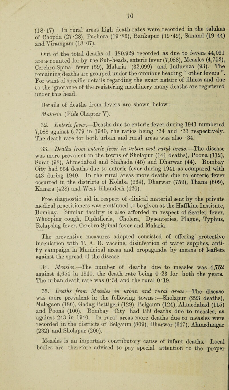 (18’17). In rural areas high death rates were recorded in the talukas of Chopda (27*28), Pachora (19*86), Bankapur (19*49), Sanand (19*44) and Yiramgam (18 ’07). Out of the total deaths of 180,929 recorded as due to fevers 44,091 are accounted for by the Sub-heads, enteric fever (7,088), Measles (4,752), Cerebro-Spinal fever (59), Malaria (32,099) and Influenza (93). The remaining deaths are grouped under the omnibus heading “ other fevers For want of specific details regarding the exact nature of illness and due to the ignorance of the registering machinery many deaths are registered under this head. Details of deaths from fevers are shown below :— Malaria (Vide Chapter Y). ' -p 32. Enteric fever.—Deaths due to enteric fever during 1941 numbered 7,088 against 6,779 in 1940, the ratios being *34 and *33 respectively. The death rate for both urban and rural areas was also *34. 33. Deaths from enteric fever in urban and rural areas.—The disease was more prevalent in the towns of Sholapur (141 deaths), Poona (112), Surat (98), Ahmedabad and Shahada (45) and Dharwar (44). Bombay City had 554 deaths due to enteric fever during 1941 as compared with 443 during 1940. In the rural areas more deaths due to enteric fever occurred in the districts of Kolaba (964), Dharwar (759), Thana (609), Kanara (428) and West Khandesh (420). Free diagnostic aid in respect of clinical material sent by the private medical practitioners was continued to be given at the Haffkine Institute, Bombay. Similar facility is also afforded in respect of Scarlet fever, Whooping cough, Diphtheria, Cholera, Dysenteries, Plague, Typhus, Relapsing fever, Cerebro-Spinal fever and Malaria. The preventive measures adopted consisted of offering protective inoculation with T. A. B. vaccine, disinfection of water supplies, anti¬ fly campaign in Municipal areas and propaganda by means of leaflets against the spread of the disease. 34. Measles.-^The number of deaths due to measles was 4,752 against 4,654 in 1940, the death rate being 0*23 for both the years. The urban death rate was 0*34 and the rural 0*19. 35. Deaths from Measles in urban and rural areas.-—The disease was more prevalent in the following towns :—Sholapur (223 deaths), Malegaon (186), Gadag Bettigeri (129), Belgaum (124), Ahmedabad (115) and Poona (100). Bombay City had 199 deaths due to measles, as against 243 in 1940. In rural areas more deaths due to measles were recorded in the districts of Belgaum (809), Dharwar (647), Ahmednagar (232) and Sholapur (200). Measles is an important contributory cause of infant deaths. Local bodies are therefore advised to pay special attention to the proper
