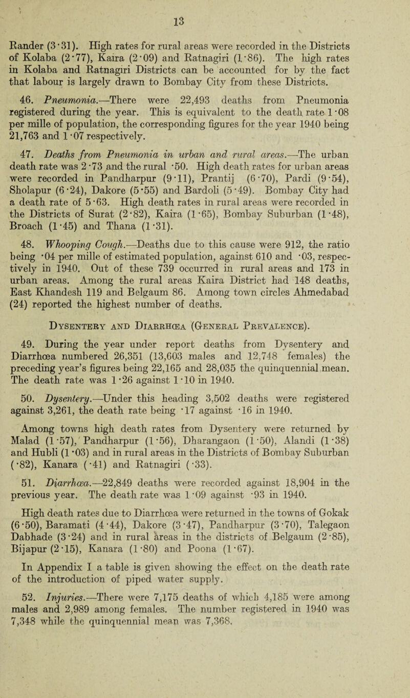 Rander (3 • 31). High rates for rural areas were recorded in the Districts of Kolaba (2*77), Kaira (2'09) and Ratnagiri (1*86). The high rates in Kolaba and Ratnagiri Districts can be accounted for by the fact that labour is largely drawn to Bombay City from these Districts. 46. Pneumonia.—There were 22,493 deaths from Pneumonia registered during the year. This is equivalent to the death rate 1 * 08 per mille of population, the corresponding figures for the year 1940 being 21,763 and 1 *07 respectively. * \ 47. Deaths from Pneumonia in urban and rural areas.—The urban death rate was 2-73 7and the rural *50. High death rates for urban areas were recorded in Pandharpur (9*11), Prantij (6*70), Pardi (9'54), Sholapur (6'24), Dakore (5*55) and Bardoli (5’49). Bombay City had a death rate of 5'63. High death rates in rural areas were recorded in the Districts of Surat (2*82), Kaira (1*65), Bombay Suburban (1'48), Broach (1 *45) and Thana (1 *31). 48. Whooping Cough.—Deaths due to this cause were 912, the ratio being *04 per mille of estimated population, against 610 and '03, respec¬ tively in 1940, Out of these 739 occurred in rural areas and 173 in urban areas. Among the rural areas Kaira District had 148 deaths, East Khandesh 119 and Belgaum 86. Among town circles Ahmedabad (24) reported the highest number of deaths. Dysentery and Diarrhoea (General Prevalence). 49. During the year under report deaths from Dysentery and Diarrhoea numbered 26,351 (13,603 males and 12,748 females) the preceding year’s figures being 22,165 and 28,035 the quinquennial mean. The death rate was 1 '26 against 1 '10 in 1940. 50. Dysentery.—Under this heading 3,502 deaths were registered against 3,261, the death rate being *17 against '16 in 1940. Among towns high death rates from Dysentery were returned bv Malad (1 '57), Pandharpur (1*56), Dharangaon (1 '50), Alandi (1'38) and Hubli (1 ’03) and in rural areas in the Districts of Bombay Suburban (’82), Kanara ('41) and Ratnagiri ('33). 51. Diarrhoea.—22,849 deaths were recorded against 18,904 in the previous year. The death rate was 1*09 against ’93 in 1940. High death rates due to Diarrhoea were returned in the towns of Gokak (6 '50), Baramati (4'44), Dakore (3*47), Pandharpur (3'70), Talegaon Dabhade (3'24) and in rural areas in the districts of Belgaum (2'85), Bijapur (2-15), Kanara (1*80) and Poona (1*67). In Appendix I a table is given showing the effect on the death rate of the introduction of piped water supply. —' I ■ X 52. Injuries.—There were 7,175 deaths of which 4,185 were among males and 2,989 among females. The number registered in 1940 was 7,348 while the quinquennial mean was 7,368,