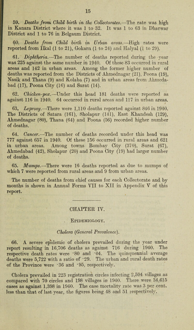 59. Deaths from Child birth in the Collectorates.—The rate was high in Kanara District where it was 1 to 32. It was 1 to 63 in Dharwar District and 1 to 76 in Belgaum District. 60. Deaths from Child birth in Urban areas.—High rates were reported from Ilkal (1 to 21), Gokarn (1 to 24) and Halyal (1 to 29). 61. Diphtheria.—The number of deaths reported during the year was 225 against the same number in 1940. Of these 83 occurred in rural areas and 142 in urban areas. Among the former higher number of deaths was reported from the Districts of Ahmednagar (21), Poona (19), Nasik and Thana (9) and Kolaba (7) and in urban areas from Ahmeda- bad (17), Poona City (16) and Surat (14). 62. Chicken-pox.—Under this head 181 deaths were reported as against 116 in 1940. 64 occurred in rural areas and 117 in urban areas. 63. Leprosy.—There were 1,110 deaths reported against 846 in 1940. The Districts of Satara (161), Sholapur (141), East Khandesh (129), Ahmednagar (80), Thana (64) and Poona (56) recorded higher number of deaths. 64. Cancer.—The number of deaths recorded under this head was 777 against 657 in 1940. Of these 156 occurred in rural areas and 621 in urban areas. Among towns Bombay City (370), Surat (67), Ahmedabad (42), Sholapur (20) and Poona City (19) had larger number of deaths. 65. Mumps.—There were 16 deaths reported as due to mumps of which 7 were reported from rural areas and 9 from urban areas. The number of deaths from chief causes for each Collect orate and by months is shown in Annual Forms VII to XII in Appendix V of this report. CHAPTER IV. Epidemiology. Cholera (General Prevalence). 66. A severe epidemic of cholera prevailed during the year under report resulting in 16,706 deaths as against 716 during 1940. The respective death rates were *80 and *04. The quinquennial average deaths were 5,722 with a ratio of *29. The urban and rural death rates of the Province were *36 and *95, respectively. Cholera prevailed in 223 registration circles infecting 2,594 villages as compared with 70 circles and 198 villages in 1940. There were 34,615 cases as against 1,398 in 1940. The case mortality rate was 3 per cent, less than that of last year, the figures being 48 and 51 respectively.