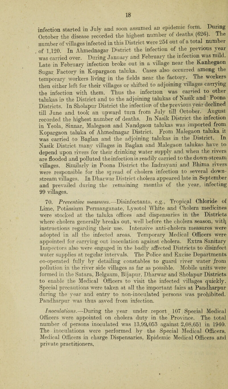 infection started in July and soon assumed an epidemic form. Dunng October the disease recorded the highest number of deaths. (626). The number of villages infected in this District were 254 out of a total number of 1,120. In Ahmednagar District the infection of the previous year was carried over. During January and February the infection was mild. Late in February infection broke out in a village near the Kanhegaon Sugar Factory in Kopargaon tahika. Cases also occurred among the temporary workers living in the fields near, the factory. The workers then either left for their villages or shifted to adjoining villages carrying the infection with them. Thus the infection was carried to other talukas in the District and to the adjoining talukas of Nasik and Poona Districts. In Sholapur District the infection of the previous year declined till June and took an upward turn from July till October. August recorded the highest number of deaths. In Nasik District the infection in Yeola, Sinnar, Malegaon and Nandgaon talukas was imported from Kopargaon tahika of Ahmednagar District. From Malegaon taluka it was carried to Baglan and the adjoining talukas in the District. In Nasik District many villages in Baglan and Malegaon talukas have to depend upon rivers for their drinking water supply and when the rivers are flooded and polluted the infection is readily carried to the down-stream villages. Similarly in Poona District the Indrayani and Bhima rivers were responsible for the spread of cholera infection to several down¬ stream villages. In Dharwar District cholera appeared late in September and prevailed during the remaining months of the year, infecting 99 villages. 70. Preventive measures.—Disinfectants, e.g., Tropical Chloride of Lime, Potassium Permanganate, Lysotol White and Cholera medicines were stocked at the taluka offices and dispensaries in the Districts where cholera generally breaks out, well before the cholera season, witlj instructions regarding their use. Intensive anti-cholera measures were adopted in all the infected areas. Temporary Medical Officers were appointed for carrying out inoculation against cholera. Extra Sanitary Inspectors also were engaged in the badly affected Districts to disinfect water supplies at regular intervals. The Police and Excise Departments co-operated fully by detailing constables to guard river water from pollution in the river side villages as far as possible. Mobile units were formed in the Satara, Belgaum, Bijapur, Dharwar and Sholapur Districts to enable the Medical Officers to visit the infected villages quickly. Special precautions were taken at all the important fairs at Pandharpur during the year and entry to non-inoculated persons was prohibited. Pandharpur was thus saved from infection. Inoculations.—During the year under report 107 Special Medical Officers were appointed on cholera duty in the Province. The total number of persons inoculated was 13,99,053 against 2,08,651 in 1940. The inoculations were performed by the Special Medical Officers, Medical Officers in charge Dispensaries, Epidemic Medical Officers and private practitioners.