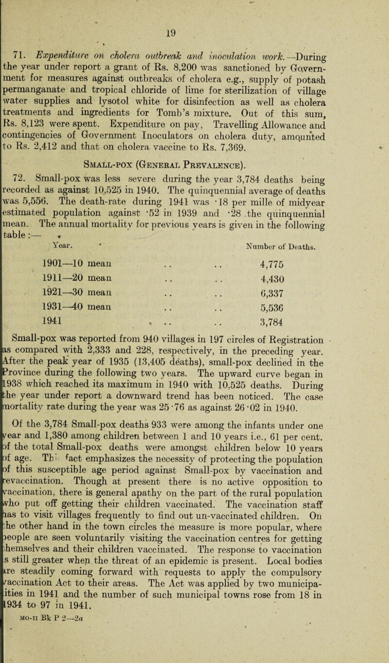 71. Expenditure on cholera outbreak and inoculation work. —During the year under report a grant of Rs. 8,200 was sanctioned by Govern¬ ment for measures against outbreaks of cholera e.g., supply of potash permanganate and tropical chloride of lime for sterilization of village water supplies and lysotol white for disinfection as well as cholera treatments and ingredients for Tomb’s mixture. Out of this sum, Rs. 8,123 were spent. Expenditure on pay, Travelling Allowance and contingencies of Government Inoculators on cholera duty, amounted t o Rs. 2,412 and that on cholera vaccine to Rs. 7,369. Small-pox (General Prevalence). 72. Small-pox was less severe during the year 3,784 deaths being recorded as against 10,525 in 1940. The quinquennial average of deaths was 5,556. The death-rate during 1941 was -18 per mille of midyear estimated population against *52 in 1939 and *28 the quinquennial mean. The annual mortality for previous years is given in the following table:— « Year. * Number of Deaths. 1901—10 mean .. .. 4,775 1911—20 mean .. .. 4,430 1921—30 mean .. .. 6,337 1931-40 mean .. .. 5,536 1941 . .. .. 3,784 Small-pox was reported from 940 villages in 197 circles of Registration ps compared with 2,333 and 228, respectively, in the preceding year. Lifter the peak year of 1935 (13,405 deaths), small-pox declined in the province during the following two years. The upward curve began in 11938 which reached its maximum in 1940 with 10,525 deaths. During fche year under report a downward trend has been noticed. The case knortality rate during the year was 25 *76 as against 26 *02 in 1940. Of the 3,784 Small-pox deaths 933 were among the infants under one pear and 1,380 among children between 1 and 10 years i.e., 61 per cent, pf the total Small-pox deaths were amongst children below 10 years pf age. Tin %ct emphasizes the necessity of protecting the population pf this susceptible age period against Small-pox by vaccination and revaccination. Though at present there is no active opposition to paccination, there is general apathy on the part of the rural population Ivho put off getting their children vaccinated. The vaccination staff pas to visit villages frequently to find out un-vaccinated children. On l:he other hand in the town circles the measure is more popular, where people are seen voluntarily visiting the vaccination centres for getting themselves and their children vaccinated. The response to vaccination Is still greater when the threat of an epidemic is present. Local bodies lire steadily coming forward with requests to apply the compulsory paccination Act to their areas. The Act was applied by two municipa¬ lities in 1941 and the number of such municipal towns rose from 18 in 1934 to 97 in 1941. , mo-ii Bk P 2—2a