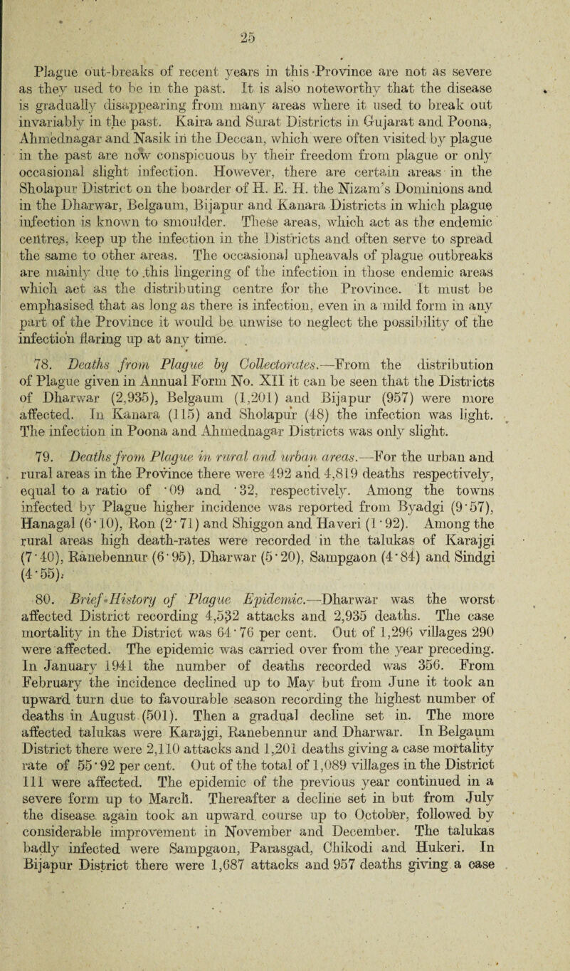 as they used to be in the past. It is also noteworthy that the disease is gradually disappearing from many areas where it used to break out invariably in the past. Kaira and Surat Districts in Gujarat and Poona, Ahmednagar and Nasik in the Deccan, which were often visited by plague in the past are now conspicuous by their freedom from plague or only occasional slight infection. However, there are certain areas in the Sholapur District on the boarder of H. E. H. the Nizam’s Dominions and in the Dharwar, Belgaum, Bijapur and Kanara Districts in which plague infection is known to smoulder. These areas, which act as the endemic centres, keep up the infection in the Districts and often serve to spread the same to other areas. The occasional upheavals of plague outbreaks are mainly due to .this lingering of the infection in those endemic areas which act as the distributing centre for the Province. It must be emphasised that as long as there is infection, even in a mild form in any part of the Province it would be unwise to neglect the possibility of the infection flaring up at any time. * 78. Deaths from Plague by Collectorates.—From the distribution of Plague given in Annual Form No. XII it can be seen that the Districts of Dharwar (2,935), Belgaum (1,201) and Bijapur (957) were more affected. In Kanara (115) and Sholapur (48) the infection was light. The infection in Poona and Ahmednagar Districts was only slight. 79. Deaths from Plague in rural and urban areas.—For the urban and rural areas in the Province there were 492 and 4,819 deaths respectively, equal to a ratio of '09 and ’32, respectively. Among the towns infected by Plague higher incidence was reported from Byadgi (9'57), Hanagal (6*10), Bon (2*71) and Shiggon and Ilaveri (1'92). Among the rural areas high death-rates were recorded in the talukas of Karajgi (7'40), Ranebennur (6'95), Dharwar (5*20), Sampgaon (4*84) and Sindgi (4*55).* 80. Brief History of Plague Epidemic.—Dharwar was the worst affected District recording 4,5^2 attacks and 2,935 deaths. The case mortality in the District was 64*76 per cent. Out of 1,296 villages 290 were affected. The epidemic was carried over from the year preceding. In January 1941 the number of deaths recorded was 356. From February the incidence declined up to May but from June it took an upward turn due to favourable season recording the highest number of deaths in August (501). Then a gradual decline set in. The more affected talukas were Karajgi, Ranebennur and Dharwar. In Belgaum District there were 2,110 attacks and 1,201 deaths giving a case mortality rate of 55 * 92 per cent. Out of the total of 1,089 villages in the District 111 were affected. The epidemic of the previous year continued in a severe form up to March. Thereafter a decline set in but from July the disease, again took an upward, course up to October, followed by considerable improvement in November and December. The talukas badly infected were Sampgaon, Parasgad, Chikodi and Hukeri. In Bijapur District there were 1,687 attacks and 957 deaths giving a case