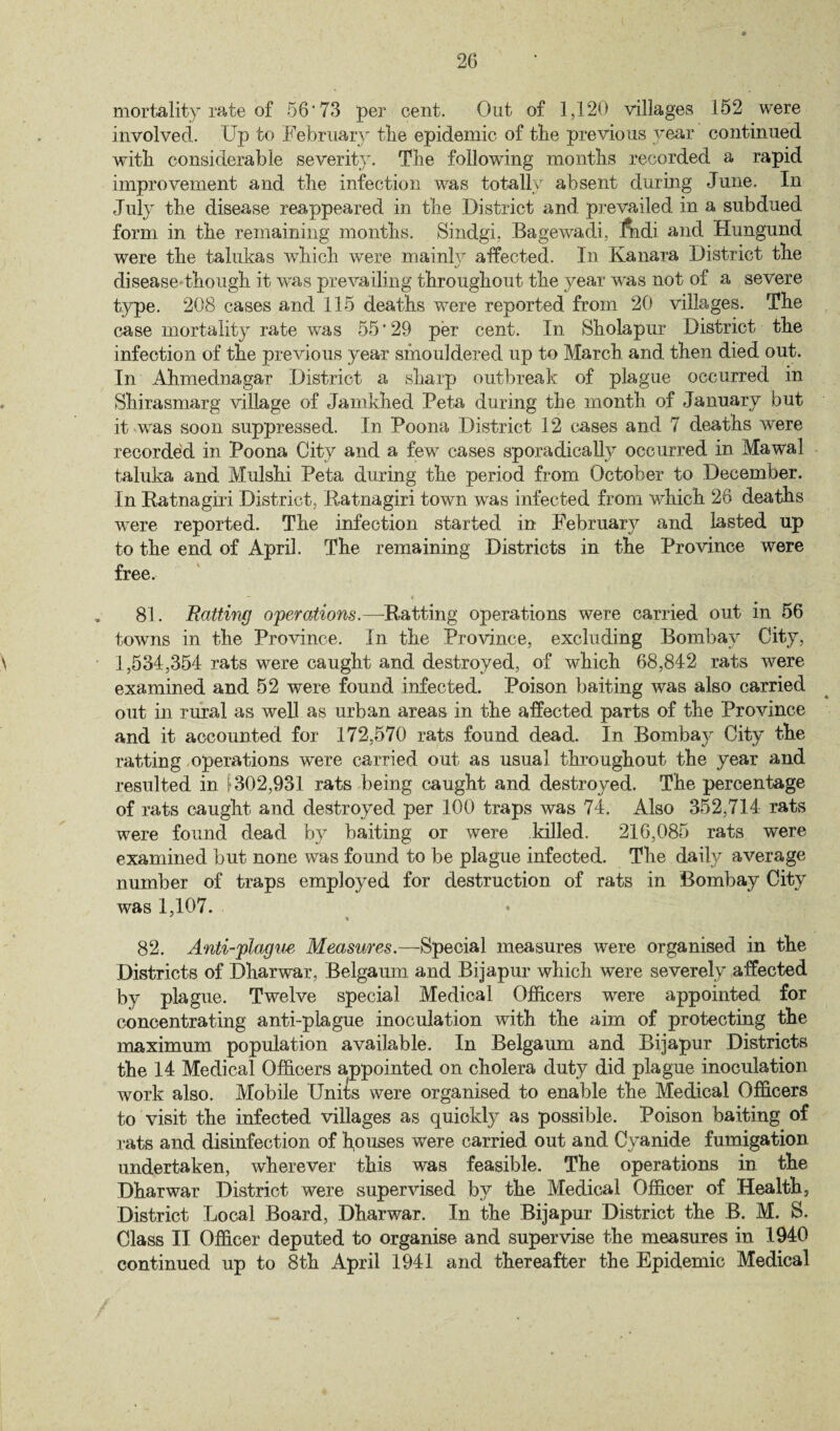 mortality rate of 56'73 per cent. Out of 1,120 villages 152 were involved. Up to February the epidemic of the previous year continued with considerable severity. The following months recorded a rapid improvement and the infection was totally absent during June. In July the disease reappeared in the District and prevailed in a subdued form in the remaining months. Sindgi, Bagewadi, fiidi and Hungund were the talukas which were mainly affected. In Kanara District the disease though it was prevailing throughout the year was not of a severe type. 208 cases and 115 deaths were reported from 20 villages. The case mortality rate was 55'29 per cent. In Sholapur District the infection of the previous year smouldered up to March and then died out. In. Ahmednagar District a sharp outbreak of plague occurred in Shirasmarg village of Jamkhed Beta during the month of January but it was soon suppressed. In Poona District 12 cases and 7 deaths were recorded in Poona City and a few cases sporadically occurred in Mawal taluka and Mulshi Peta during the period from October to December. In Ratnagiri District, Ratnagiri town was infected from which 26 deaths were reported. The infection started in February and lasted up to the end of April. The remaining Districts in the Province were free. 81. Ratting operations.—Ratting operations were carried out in 56 towns in the Province. In the Province, excluding Bombay City, 1,534,354 rats were caught and destroyed, of which 68,842 rats were examined and 52 were found infected. Poison baiting was also carried out in rural as well as urban areas in the affected parts of the Province and it accounted for 172,570 rats found dead. In Bombay City the ratting operations were carried out as usual throughout the year and resulted in \ 302,931 rats being caught and destroyed. The percentage of rats caught and destroyed per 100 traps was 74. Also 352,714 rats were found dead by baiting or were killed. 216,085 rats were examined but none was found to be plague infected. The daily average number of traps employed for destruction of rats in Bombay City was 1,107. 82. Anti-plague Measures.—Special measures were organised in the Districts of Dharwar, Belgaum and Bijapur which were severely affected by plague. Twelve special Medical Officers were appointed for concentrating anti-plague inoculation with the aim of protecting the maximum population available. In Belgaum and Bijapur Districts the 14 Medical Officers appointed on cholera duty did plague inoculation work also. Mobile Units were organised to enable the Medical Officers to visit the infected villages as quickly as possible. Poison baiting of rats and disinfection of houses were carried out and Cyanide fumigation undertaken, wherever this was feasible. The operations in the Dharwar District were supervised by the Medical Officer of Health, District Local Board, Dharwar. In the Bijapur District the B. M. S. Class II Officer deputed to organise and supervise the measures in 1940 continued up to 8th April 1941 and thereafter the Epidemic Medical