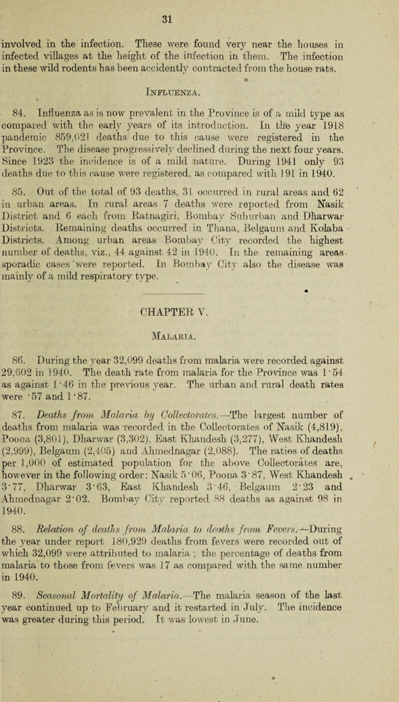 involved in the infection. These were found very near the houses in infected villages at the height of the infection in them. The infection in these wild rodents has been accidently contracted from the house rats. , ft Influenza. 84. Influenza as is now prevalent in the Province is of a mild type as compared with the early years of its introduction. In the year 1918 pandemic 859,021 deaths due to this cause were registered in the Province. The disease progressively declined during the next four years. Since 1923 the incidence is of a mild nature. During 1941 only 93 deaths due to this cause were registered, as compared with 191 in 1940. 85. Out of the total of 93 deaths, 31 occurred in rural areas and 62 in urban areas. In rural areas 7 deaths were reported from Nasik District and 6 each from Ratnagiri, Bombay Suburban and Dharwar Districts. Remaining deaths occurred in Thana, Belgaum and Kolaba Districts. Among urban areas Bombay City recorded the highest number of deaths, viz., 44 against 42 in 1940. In the remaining areas sporadic cases were reported. In Bombay City also the disease was mainly of a mild respiratory type. CHAPTER Y. Malaria. 86. During the year 32,099 deaths from malaria were recorded against 29,602 in 1940. The death rate from malaria for the Province was 1'54 as against 1 * 46 in the previous year. The urban and rural death rates were * 57 and I * 87. 87. Deaths from Malaria by Collectorates.—The largest number of deaths from malaria was ’recorded in the Collectorates of Nasik (4,819), Poona (3,801), Dharwar (3,302), East Khandesh (3,277), West Khandesh (2,999), Belgaum (2,405) and Ahmednagar (2,088). The ratios of deaths per 1,000 of estimated population for the above Collectorates are, however in the following order: Nasik 5'06, Poona 3'87, West Khandesh „ 3'77, Dharwar 3*63, East Khandesh 3'46, • Belgaum 2'23 and Ahmednagar 2‘02. Bombay City reported 88 deaths as against 98 in 1940. 88. Relation of deaths from Malaria to deaths from Fevers.^-During the year under report 180,929 deaths from fevers were recorded out of which 32,099 were attributed to malaria ; the percentage of deaths from malaria to those from fevers was 17 as compared with the same number in 1940. 89. Seasonal Mortality of Malaria.— The malaria season of the last year continued up to February and it restarted in July. The incidence was greater during this period. It was lowest in 6 une.