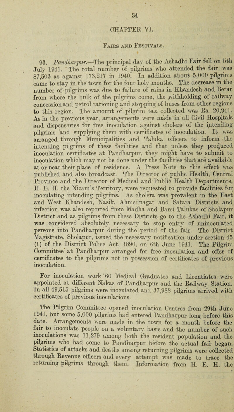 CHAPTER VI. 1 ' » ' * Fairs and Festivals. 93. Pandharpur.—The principal day of the Ashadhi Fair fell on 5th July 1941. ' The total number of pilgrims who attended the fair was 87,503 as against 173,217 in 1940. In addition about 5,000 pilgrims came to stay in the town for the four holy months. The decrease in the number of pilgrims was due to failure of rains in Khandesh and Berar from where the bulk of the pilgrims come, the withholding of railway concession and petrol rationing and stopping of buses from other regions to this region. The amount of pilgrim tax collected was Rs. 20,941. As in the previous year, arrangements were made in all Civil Hospitals and dispensaries for free inoculation against cholera of the intending pilgrims and supplying them with certificates of inoculation. It was arranged through Municipalities and Taluka officers to inform the intending pilgrims of these facilities and that unless they produced inoculation certificates at Pandharpur, they might have to submit to inoculation which may not be done under the facilities that are available at or near their place of residence. A Press Note to this effect was published and also broadcast. The Director of public Health, Central Province and the Director of Medical and Public Health Departments, H. E. H. the Nizam’s Territory, were requested to provide facilities for inoculating intending pilgrims. As cholera was prevalent in the East and West Khandesh, Nasik, Ahmednagar and Satara Districts and infection was also reported from Madha and Barsi Talukas of Sholapur District and as pilgrims from these Districts go to the Ashadhi Fair, it was considered absolutely necessary to stop entry of uninoculated persons into Pandharpur during the period of the fair. The District Magistrate, Sholapur, issued the necessary notification under section 45 (1) of the District Police Act, 1890, on 6th June 1941. The Pilgrim Committee* at Pandharpur arranged for free inoculation and offer of certificates to the pilgrims not in possession of certificates of previous inoculation. For inoculation work 60 Medical Graduates and Licentiates were appointed at different Nakas of Pandharpur and the Railway Station. In all 49,515 pilgrims were inoculated and 37,988 pilgrims arrived with certificates of previous inoculations. The Pilgrim Committee opened inoculation Centres from 29th June 1941, but some 5,000 pilgrims had entered Pandharpur long before this date. Arrangements were made in the town for a month before the fair to inoculate people on a voluntary basis and the number of such inoculations was 11,279 among both the resident population and the pilgrims who had come to Pandharpur before the actual fair began. Statistics of attacks and deaths among returning pilgrims were collected through Revenue officers and every attempt was made to trace the returning pilgrims through them. Information from H. E. H. the v