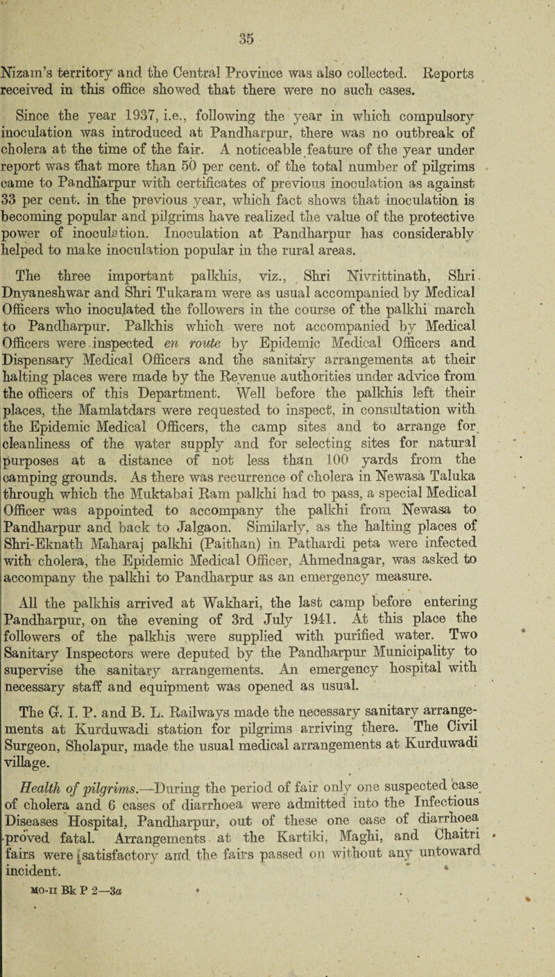 Nizam’s territory and the Central Province was also collected. Reports received in this office showed that there were no such cases. Since the year 1937, i.e., following the year in which compulsory inoculation was introduced at Pandharpur, there was no outbreak of cholera at the time of the fair. A noticeable feature of the year under report was that more than 50 per cent, of the total number of pilgrims came to Pandharpur with certificates of previous inoculation as against 33 per cent, in the previous year, which fact shows that inoculation is becoming popular and pilgrims have realized the value of the protective power of inoculation. Inoculation at Pandharpur has considerably helped to make inoculation popular in the rural areas. The three important palkhis, viz., Shri Nivrittinath, Shri Dnyaneshwar and Shri Tukaram were as usual accompanied by Medical Officers who inoculated the followers in the course of the palkhi march to Pandharpur. Palkhis which were not accompanied by Medical Officers were .inspected en route by Epidemic Medical Officers and Dispensary Medical Officers and the sanitary arrangements at their halting places were made by the Revenue authorities under advice from the officers of this Department. Well before the palkhis left their places, the Mamlatdars were requested to inspect, in consultation with the Epidemic Medical Officers, the camp sites and to arrange for cleanliness of the water supply and for selecting sites for natural Ipurposes at a distance of not less than 100 yards from the i camping grounds. As there was recurrence of cholera in Newasa Taluka through which the Muktabai Ram palkhi had to pass, a special Medical Officer was appointed to accompany the palkhi from Newasa to Pandharpur and back to Jalgaon. Similarly, as the halting places of Shri-Eknath Maharaj palkhi (Paithan) in Pathardi peta were infected with cholera, the Epidemic Medical Officer, Ahmednagar, was asked to accompany the palkhi to Pandharpur as an emergency measure. All the palkhis arrived at Wakhari, the last camp before entering Pandharpur, on the evening of 3rd July 1941. At this place the followers of the palkhis were supplied with purified water. Two Sanitary Inspectors were deputed by the Pandharpur Municipality to supervise the sanitary arrangements. An emergency hospital with necessary staff and equipment was opened as usual. The G. I. P. and R. L. Railways made the necessary sanitary arrange¬ ments at Kurduwadi station for pilgrims arriving there. The Civil Surgeon, Sholapur, made the usual medical arrangements at Kurduwadi village. Health of pilgrims.—During the period of fair only one suspected base_ of cholera and 6 cases of diarrhoea were admitted into the Infectious Diseases Hospital, Pandharpur, out of these one case of diarrhoea •proved fatal. Arrangements at the Kartiki, Maghi, and Chaitri » fairs were ^satisfactory and the fairs passed on without any untoward incident. MO-II Bk P 2—-3a •