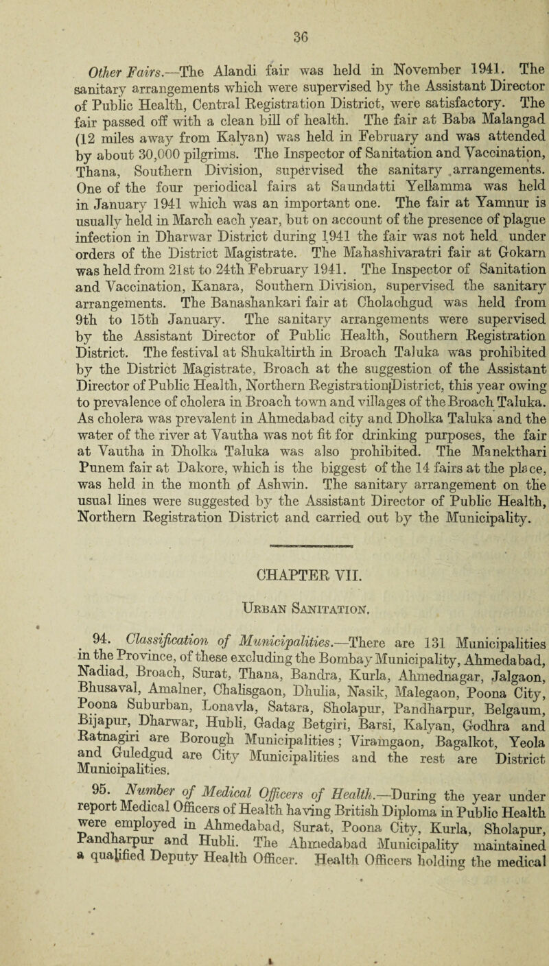 Other Fairs.—The Alandi fair was held in November 1941. The sanitary arrangements which were supervised by the Assistant Director of Public Health, Central Registration District, were satisfactory. The fair passed off with a clean bill of health. The fair at Baba Malangad (12 miles away from Kalyan) was held in February and was attended by about 30,000 pilgrims. The Inspector of Sanitation and Yacoination, Thana, Southern Division, supervised the sanitary .arrangements. One of the four periodical fairs at Saundatti Yellamma was held in January 1941 which was an important one. The fair at Yamnur is usually held in March each year, but on account of the presence of plague infection in Dharwar District during 1941 the fair was not held under orders of the District Magistrate. The Mahashivaratri fair at Gokarn was held from 21st to 24th February 1941. The Inspector of Sanitation and Vaccination, Kanara, Southern Division, supervised the sanitary arrangements. The Banashankari fair at Cholaohgud was held from 9th to 15th January. The sanitary arrangements were supervised by the Assistant Director of Public Health, Southern Registration District. The festival at Shukaltirth in Broach TaJuka was prohibited by the District Magistrate, Broach at the suggestion of the Assistant Director of Public Health, Northern RegistrationjDistrict, this year owing to prevalence of cholera in Broach town and villages of the Broach Taluka. As cholera was prevalent in Ahmedabad city and Dholka Taluka and the water of the river at Yautha was not fit for drinking purposes, the fair at Yautha in Dholka Taluka was also prohibited. The Manekthari Punem fair at Dakore, which is the biggest of the 14 fairs at the place, was held in the month of Ashwin. The sanitary arrangement on the usual lines were suggested by the Assistant Director of Public Health, Northern Registration District and carried out by the Municipality. CHAPTER VII. Urban Sanitation. 94. Classification of Municipalities.—There are 131 Municipalities in the Province, of these excluding the Bombay Municipality, Ahmedabad, Nadiad, Broach, Surat, Thana, Bandra, Kurla, Ahmednagar, Jalgaon, Bhusavai, Amalner, Clialisgaon, Dhulia, Nasik, Malegaon, Poona City, Poona Suburban, Lonavla, Satara, Sholapur, Pandharpur, Belgaum, Bijapur, Dharwar, Hubli, Gadag Betgiri, Barsi, Kalyan, Godhra and Ratnagm are Borough Municipalities; Viramgaon, Bagalkot, Yeola and Guledgud are City Municipalities and the rest are District Municipalities. 95. Number of Medical Officers of Health.— During the year under report Medical Officers of Health having British Diploma in Public Health were employed in Ahmedabad, Surat, Poona City, Kurla, Sholapur, Pandharpur and Hubli. The Ahmedabad Municipality maintained a qualified Deputy Health Officer. Health Officers holding the medical i