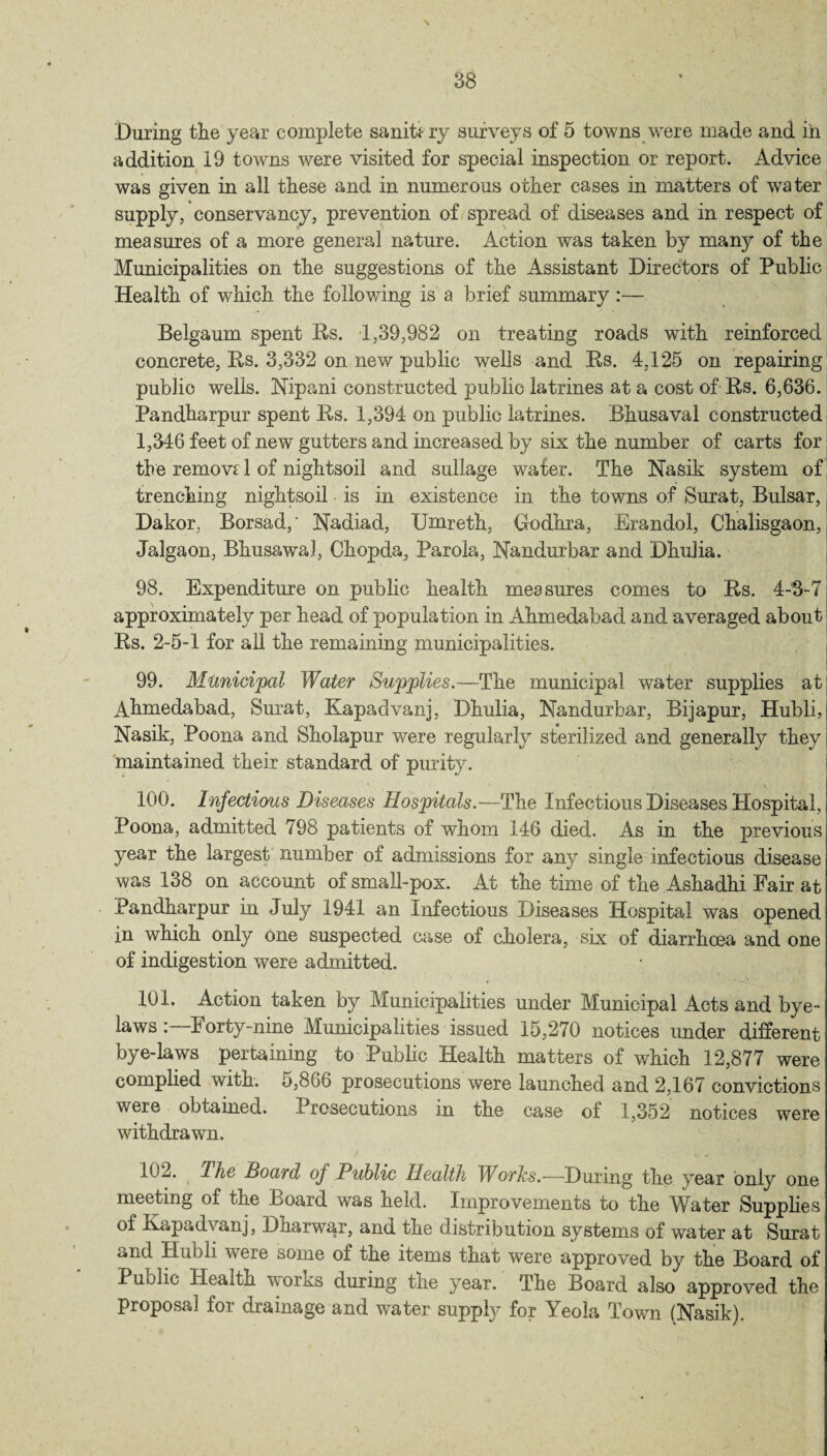 During tlie year complete sanitary surveys of 5 towns were made and in addition 19 towns were visited for special inspection or report. Advice was given in all these and in numerous other cases in matters of water supply, conservancy, prevention of spread of diseases and in respect of measures of a more general nature. Action was taken by many of the Municipalities on the suggestions of the Assistant Directors of Public Health of which the following is a brief summary :— Belgaum spent Rs. 1,39,982 on treating roads with reinforced concrete, Rs. 3,332 on new public wells and Rs. 4,125 on repairing public wells. Nipani constructed public latrines at a cost of Rs. 6,636. Pandharpur spent Rs. 1,394 on public latrines. Bhusaval constructed 1,346 feet of new gutters and increased by six the number of carts for the remove 1 of nightsoil and sullage water. The Nasik system of trenching nightsoil is in existence in the towns of Surat, Bulsar, Dakor, Borsad,' Nadiad, Umreth, Godhra, Erandol, Chalisgaon, Jalgaon, Bhusawal, Chopda, Parola, Nandurbar and Dhulia. 98. Expenditure on public health measures comes to Rs. 4-3-7 approximately per head of population in Ahmedabad and averaged about Rs. 2-5-1 for all the remaining municipalities. 99. Municipal Water Supplies.—The municipal water supplies at Ahmedabad, Surat, Kapadvanj, Dhulia, Nandurbar, Bijapur, Hubli, Nasik, Poona and Sholapur were regularly sterilized and generally they maintained their standard of purity. 100. Infectious Diseases Hospitals.—The Infectious Diseases Hospital, Poona, admitted 798 patients of whom 146 died. As in the previous year the largest number of admissions for any single infectious disease was 138 on account of small-pox. At the time of the Ashadhi Fair at Pandharpur in July 1941 an Infectious Diseases Hospital was opened in which only One suspected case of cholera, six of diarrhoea and one of indigestion were admitted. 101. Action taken by Municipalities under Municipal Acts and bye¬ laws : I orty-nine Municipalities issued 15,270 notices under different bye-laws pertaining to Public Health matters of which 12,877 were complied with. 5,866 prosecutions were launched and 2,167 convictions weie obtained. Prosecutions in the case of 1,352 notices were withdrawn. It2. Hie board of Public Health Works.-—During the year only one meeting of the Board was held. Improvements to the Water Supplies of Kapadvanj, Dharwar, and the distribution systems of water at Surat c*iid Hubli were some ol the items that were approved by the Board of Public Health works during the year. The Board also approved the proposal foi drainage and water supply for Meola Town (Nasik).