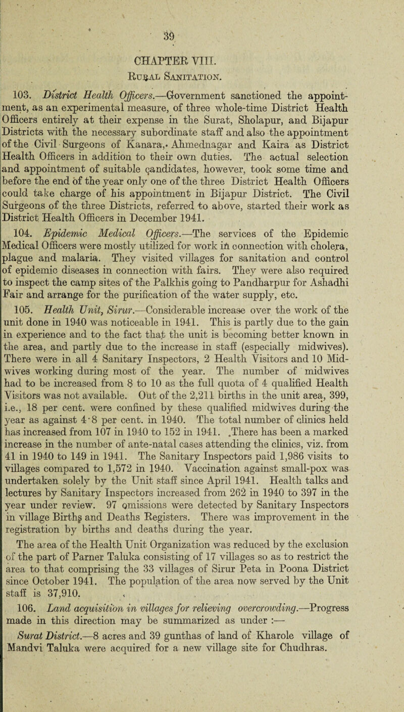 CHAPTER VIII. Rujjal Sanitation. 103. District Health Officers.—Government sanctioned the appoint¬ ment, as an experimental measure, of three whole-time District Health Officers entirely at their expense in the Surat, Sholapur, and Bijapur Districts with the necessary subordinate staff and also the appointment of the Civil Surgeons of Kanara,* Ahmednagar and Kaira as District Health Officers in addition to their own duties. The actual selection and appointment of suitable candidates, however, took some time and before the end of the year only one of the three District Health Officers could take charge of his appointment in Bijapur District. The Civil Surgeons of the three Districts, referred to above, started their work as District Health Officers in December 1941. 104. Epidemic Medical Officers.—The services of the Epidemic Medical Officers were mostly utilized for work in connection with cholera, plague and malaria. They visited villages for sanitation and control of epidemic diseases in connection with fairs. They were also required to inspect the camp sites of the Palkhis going to Pandharpur for Ashadhi Fair and arrange for the purification of the water supply, etc. 105. Health Unit, Sirur.—Considerable increase over the work of the unit done in 1940 was noticeable in 1941. This is partly due to the gain in experience and to the fact that the unit is becoming better known in the area, and partly due to the increase in staff (especially midwives). There were in all 4 Sanitary Inspectors, 2 Health Visitors and 10 Mid¬ wives working during most of the year. The number of midwives had to be increased from 8 to 10 as the full quota of 4 qualified Health Visitors was not available. Out of the 2,211 births in the unit area, 399, i.e., 18 per cent, were confined by these qualified mid wives during the year as against 4 * 8 per cent, in 1940. The total number of clinics held has increased from 107 in 1940 to 152 in 1941. .There has been a marked increase in the number of ante-natal cases attending the clinics, viz. from 41 in 1940 to 149 in 1941. The Sanitary Inspectors paid 1,986 visits to villages compared to 1,572 in 1940. Vaccination against small-pox was undertaken solely by the Unit staff since April 1941. Health talks and lectures by Sanitary Inspectors increased from 262 in 1940 to 397 in the year under review. 97 omissions were detected by Sanitary Inspectors in village Birthg and Deaths Registers. There was improvement in the registration by births and deaths during the year. The area of the Health Unit Organization was reduced by the exclusion of the part of Parner Taluka consisting of 17 villages so as to restrict the area to that comprising the 33 villages of Sirur Peta in Poona District since October 1941. The population of the area now served by the Unit staff is 37,910. 106. Land acquisition in villages for relieving overcrowding.—Progress made in this direction may be summarized as under :— Surat District.—8 acres and 39 gunthas of land of Kharoie village of Mandvi Taluka were acquired for a new village site for Chudhras.