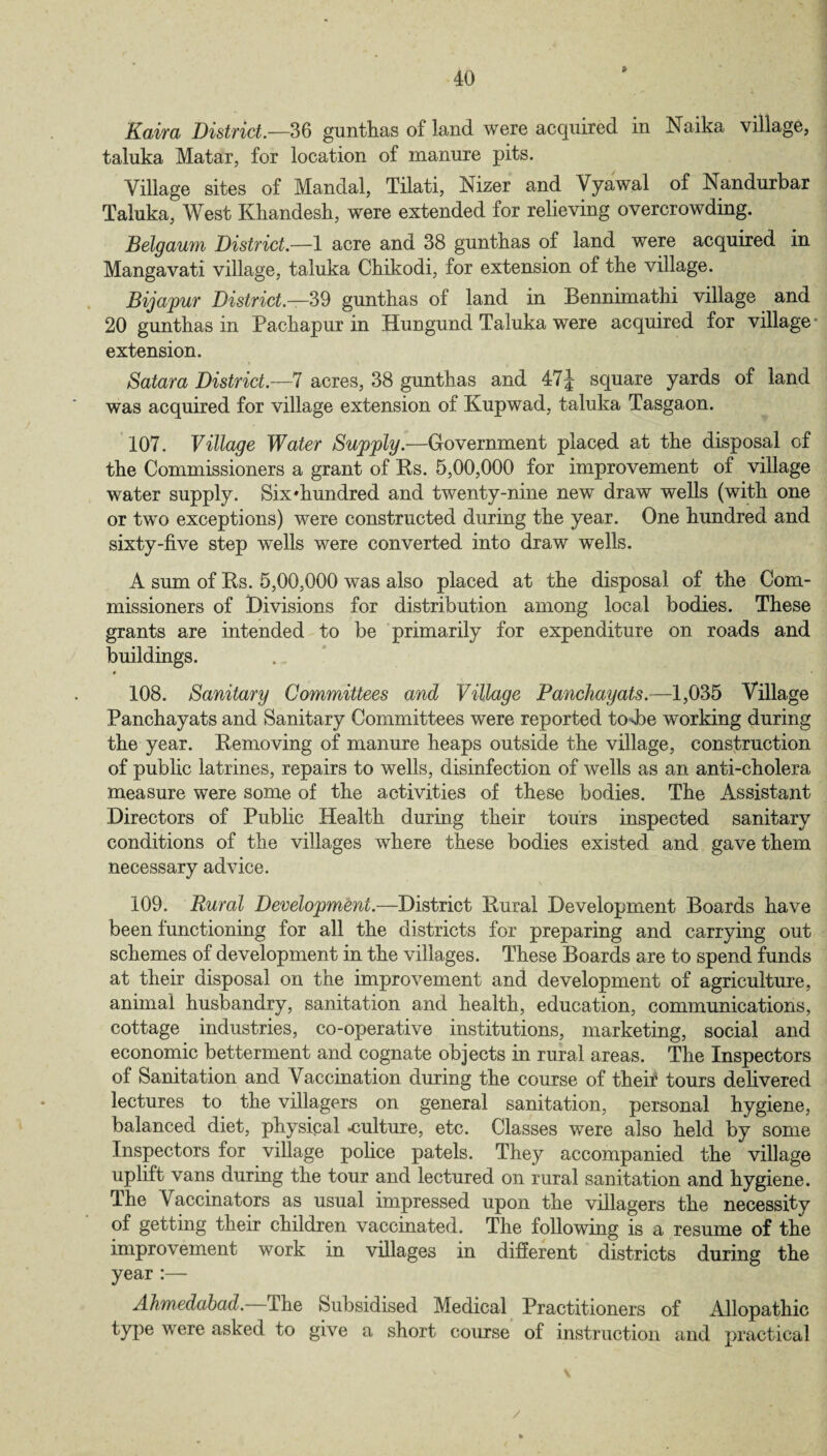 Kaira District.—36 gunthas of land were acquired in Naika village, taluka Matar, for location of manure pits. Village sites of Mandal, Tilati, Nizer and Vyawal of Nandurbar Taluka, West Khandesh, were extended for relieving overcrowding. Belgaum District.—1 acre and 38 guntbas of land were acquired in Mangavati village, taluka Ckikodi, for extension of the village. Bijapur District.—39 gunthas of land in Bennimathi village and 20 gunthas in Pachapur in Hungund Taluka were acquired for village - extension. Satara District.—7 acres, 38 gunthas and 47\ square yards of land was acquired for village extension of Kupwad, taluka Tasgaon. 107. Village Water Supply.—Government placed at the disposal of the Commissioners a grant of Bs. 5,00,000 for improvement of village water supply. Six'hundred and twenty-nine new draw wells (with one or two exceptions) were constructed during the year. One hundred and sixty-five step wells were converted into draw wells. A sum of Bs. 5,00,000 was also placed at the disposal of the Com¬ missioners of Divisions for distribution among local bodies. These grants are intended to be primarily for expenditure on roads and buildings. • 108. Sanitary Committees and Village Panchayats.—1,035 Village Panchayats and Sanitary Committees were reported tosbe working during the year. Bemoving of manure heaps outside the village, construction of public latrines, repairs to wells, disinfection of wells as an anti-cholera measure were some of the activities of these bodies. The Assistant Directors of Public Health during their tours inspected sanitary conditions of the villages where these bodies existed and gave them necessary advice. 109. Rural Development.—District Bural Development Boards have been functioning for all the districts for preparing and carrying out schemes of development in the villages. These Boards are to spend funds at their disposal on the improvement and development of agriculture, animal husbandry, sanitation and health, education, communications, cottage industries, co-operative institutions, marketing, social and economic betterment and cognate objects in rural areas. The Inspectors of Sanitation and Vaccination during the course of their tours delivered lectures to the villagers on general sanitation, personal hygiene, balanced diet, physical -culture, etc. Classes were also held by some Inspectors for village police patels. They accompanied the village uplift vans during the tour and lectured on rural sanitation and hygiene. The Vaccinators as usual impressed upon the villagers the necessity of getting their children vaccinated. The following is a resume of the improvement work in villages in different districts during the year :— Ahmedabad. The Subsidised Medical Practitioners of Allopathic type were asked to give a short course of instruction and practical