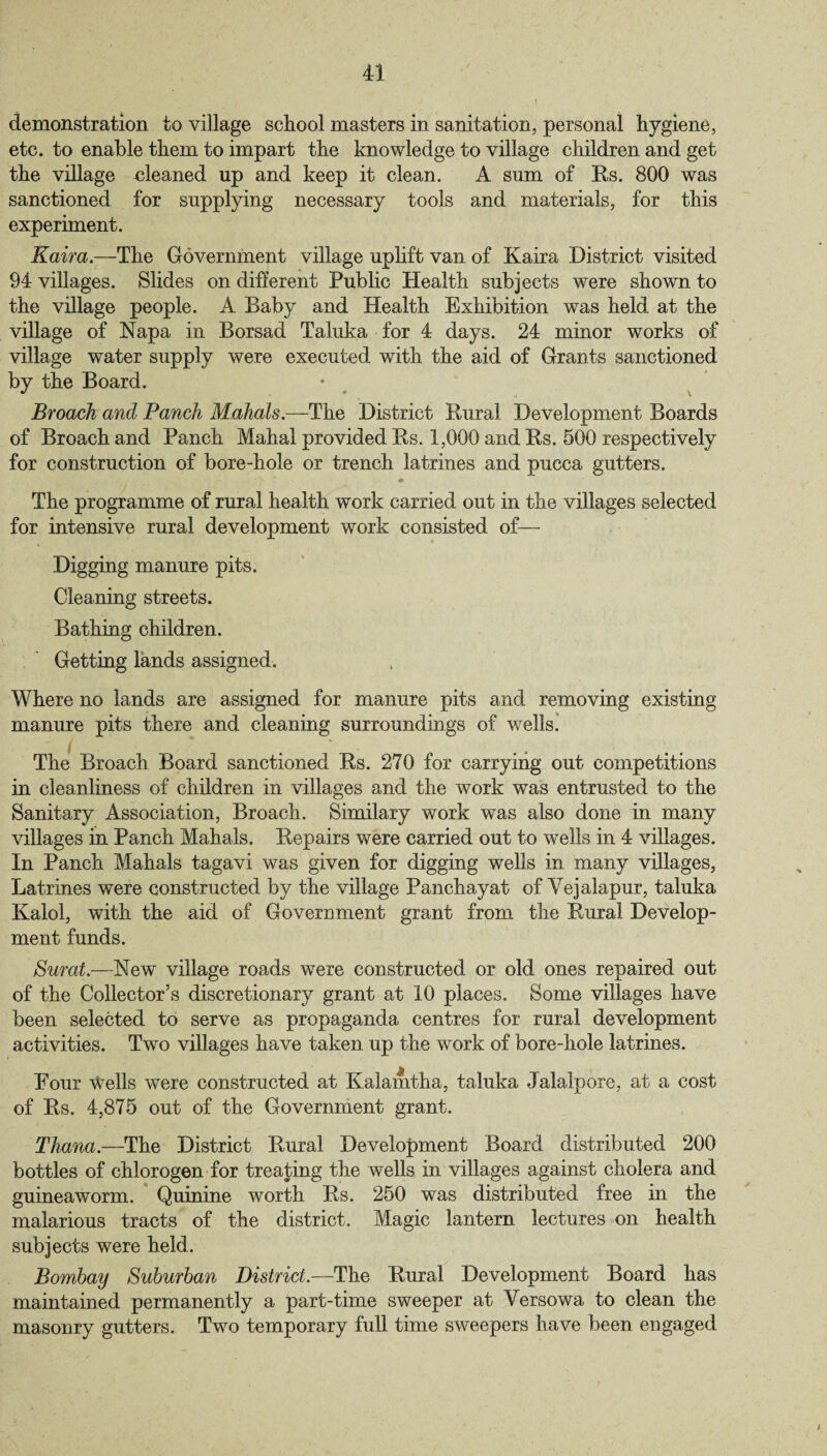 demonstration to village school masters in sanitation, personal hygiene, etc. to enable them to impart the knowledge to village children and get the village oleaned up and keep it clean. A sum of Rs. 800 was sanctioned for supplying necessary tools and materials, for this experiment. Kaira.—The Government village uplift van of Kaira District visited 94 villages. Slides on different Public Health subjects were shown to the village people. A Baby and Health Exhibition was held at the village of Napa in Borsad Taluka for 4 days. 24 minor works of village water supply were executed with the aid of Grants sanctioned by the Board. Broach and Panch Mahals.—The District Rural Development Boards of Broach and Panch Mahal provided Rs. 1,000 and Rs. 500 respectively for construction of bore-hole or trench latrines and pucca gutters. «► The programme of rural health work carried out in the villages selected for intensive rural development work consisted of— Digging manure pits. Cleaning streets. Bathing children. Getting lands assigned. Where no lands are assigned for manure pits and removing existing manure pits there and cleaning surroundings of wells. The Broach Board sanctioned Rs. 270 for carrying out competitions in cleanliness of children in villages and the work was entrusted to the Sanitary Association, Broach. Similary work was also done in many villages in Panch Mahals. Repairs were carried out to wells in 4 villages. In Panch Mahals tagavi was given for digging wells in many villages, Latrines were constructed by the village Panchayat of Vejalapur, taluka Kalol, with the aid of Government grant from the Rural Develop¬ ment funds. Surat.—New village roads were constructed or old ones repaired out of the Collector’s discretionary grant at 10 places. Some villages have been selected to serve as propaganda centres for rural development activities. Two villages have taken up the work of bore-hole latrines. Four Wells were constructed at Kalamtha, taluka Jalalpore, at a cost of Rs. 4,875 out of the Government grant. Tliana.—The District Rural Development Board distributed 200 bottles of chlorogen for treating the wells in villages against cholera and guineaworm. Quinine worth Rs. 250 was distributed free in the malarious tracts of the district. Magic lantern lectures on health subjects were held. Bombay Suburban District.—The Rural Development Board has maintained permanently a part-time sweeper at Yersowa to clean the masonry gutters. Two temporary full time sweepers have been engaged