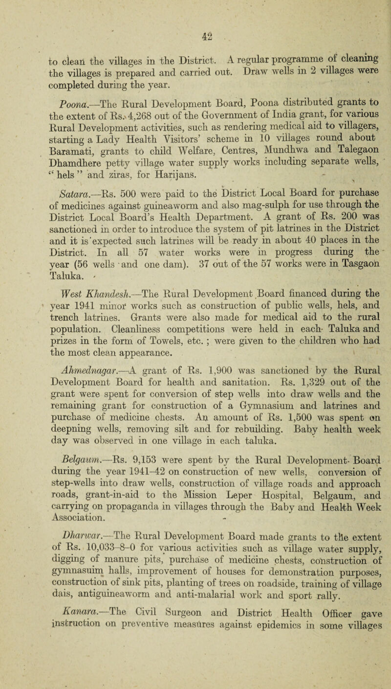 to clean the villages in the District. A regular programme of cleaning the villages is prepared and carried out. Draw wells in 2 villages were completed during the year. Poona.—The Rural Development Board, Poona distributed grants to the extent of Rs.' 4,268 out of the Government of India grant, for various Rural Development activities, such as rendering medical aid to villagers, starting a Lady Health Visitors’ scheme in 10 villages round about Baramati, grants to child Welfare, Centres, Mundhwa and Talegaon Dhamdhere petty village water supply works including separate wells, “ hels ” and ziras, for Harijans. Satara.—Rs. 500 were paid to the District Local Board for purchase of medicines against guineaworm and also mag-sulph for use through the District Local Board’s Health Department. A grant of Rs. 200 was sanctioned in order to introduce the system of pit latrines in the District and it is‘expected such latrines will be ready in about 40 places in the District. In all 57 water works were in progress during the year (56 wells 'and one dam). 37 out of the 57 works were in Tasgaon Taluka. ' West Khandesh.—The Rural Development Board financed during the year 1941 minor works such as construction of public wells, hels, and trench latrines. Grants were also made for medical aid to the rural population. Cleanliness competitions were held in each- Taluka and prizes in the form of Towels, etc. ; were given to the children who had the most clean appearance. Ahmednagar.—A grant of Rs. 1,900 was sanctioned by the Rural Development Board for health and sanitation. Rs. 1,329 out of the grant were spent for conversion of step wells into draw wells and the remaining grant for construction of a Gymnasium and latrines and purchase of medicine chests. An amount of Rs. 1,500 was spent on deepning wells, removing silt and for rebuilding. Baby health week day was observed in one village in each taluka. Belgaum.—Rs. 9,153 were spent by the Rural Development- Board during the year 1941-42 on construction of new wells, conversion of step-wells into draw wells, construction of village roads and approach roads, grant-in-aid to the Mission Leper Hospital, Belgaum, and carrying on propaganda in villages through the Baby and Health Week Association. Dharwar.—The Rural Development Board made grants to the extent of Rs. 10,033-8-0 for various activities such as village water supply, digging of manure pits, purchase of medicine chests, construction of gymnasuim halls, improvement of houses for demonstration purposes, construction of sink pits, planting of trees on roadside, training of village dais, antiguineaworm and anti-malarial work and sport rally. Kanara.—The Civil Surgeon and District Health Officer gave instruction on preventive measures against epidemics in some villages