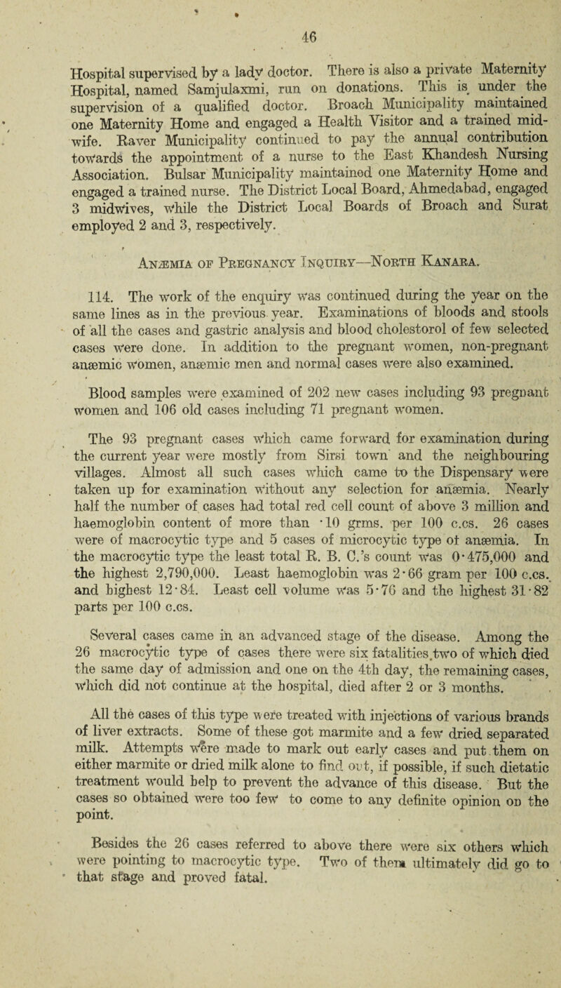 Hospital supervised, by a lady doctor. There is also a private Maternity Hospital, named Samjulaxmi, run on donations. This is^ under the supervision of a qualified doctor. Broach Municipality maintained one Maternity Home and engaged a Health Visitor and a trained mid¬ wife. Raver Municipality continued to pay the annual contribution towards the appointment of a nurse to the East Efhandesh Nursing Association. Bulsar Municipality maintained one Maternity Home and engaged a trained nurse. The District Local Board, Ahmedabad, engaged 3 midwives, w*hile the District Local Boards of Broach and Surat employed 2 and 3, respectively. t Anaemia op Pregnancy Inquiry—North Kanara. 114. The work of the enquiry was continued during the year on the same lines as in the previous, year. Examinations of bloods and stools of all the cases and gastric analysis and blood cholestorol of few selected cases were done. In addition to the pregnant women, non-pregnant ansemic women, ansemic men and normal cases were also examined. Blood samples were examined of 202 new cases including 93 pregDant women and 106 old cases including 71 pregnant w'omen. The 93 pregnant cases which came forward for examination during the current year were mostly from Sirsi town and the neighbouring villages. Almost all such cases which came to the Dispensary were taken up for examination without any selection for anaemia. Nearly half the number of cases had total red cell count of above 3 million and haemoglobin content of more than *10 grms. per 100 c.cs. 26 cases were of macrocytic type and 5 cases of microcytic type ol anaemia. In the macrocytic type the least total R. B. C.’s count Was 0*475,000 and the highest 2,790,000. Least haemoglobin was 2*66 gram per 100 c.cs. and highest 12*84. Least cell volume w'as 5*76 and the highest 31*82 parts per 100 c.cs. Several cases came in an advanced stage of the disease. Among the 26 macrocytic type of cases there were six fatalities two of which died the same day of admission and one on the 4th day, the remaining cases, Which did not continue at the hospital, died after 2 or 3 months. All the cases of this type were treated with injections of various brands of liver extracts. Some of these got marmite and a few dried separated milk. Attempts Were made to mark out early cases and put them on either marmite or dried milk alone to find out, if possible, if such dietatic treatment would help to prevent the advance of this disease. But the cases so obtained were too few to come to any definite opinion on the point. Besides the 26 cases referred to above there w'ere six others which were pointing to macrocytic type. Two of them ultimately did go to that stage and proved fatal.