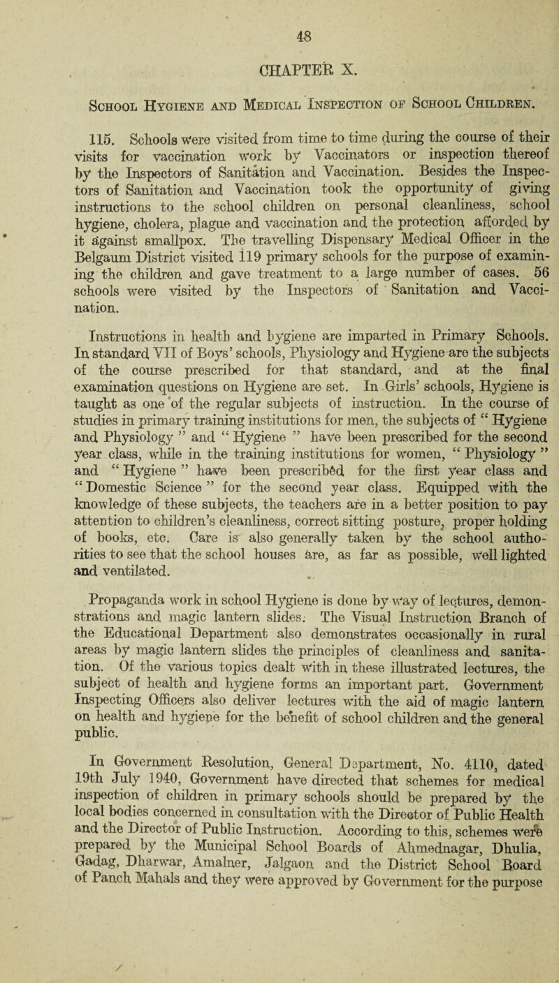 CHAPTER X. School Hygiene and Medical Inspection of School Childben. 115. Schools were visited from time to time during the course of their visits for vaccination work by Vaccinators or inspection thereof by the Inspectors of Sanitation and Vaccination. Besides the Inspec¬ tors of Sanitation and Vaccination took the opportunity of giving instructions to the school children on personal cleanliness, school hygiene, cholera, plague and vaccination and the protection afforded by it against smallpox. The travelling Dispensary Medical Officer in the Belgaum District visited 119 primary schools for the purpose of examin¬ ing the children and gave treatment to a large number of cases. 56 schools were visited by the Inspectors of Sanitation and Vacci¬ nation. Instructions in health and hygiene are imparted in Primary Schools. In standard VII of Boys’ schools, Physiology and Hygiene are the subjects of the course prescribed for that standard, and at the final examination questions on Hygiene are set. In Girls’ schools, Hygiene is taught as one of the regular subjects of instruction. In the course of studies in primary training institutions for men, the subjects of “ Hygiene and Physiology ” and “ Hygiene ” have been prescribed for the second year class, while in the training institutions for women, “ Physiology ” and “ Hygiene ” have been prescribed for the first year class and “ Domestic Science ” for the second year class. Equipped with the know ledge of these subjects, the teachers are in a better position to pay attention to children’s cleanliness, correct sitting posture; proper holding of books, etc. Care is also generally taken by the school autho¬ rities to see that the school houses &re, as far as possible, Well lighted and ventilated. Propaganda work in school Hygiene is done by Way of lectures, demon¬ strations and magic lantern slides. The Visual Instruction Branch of the Educational Department also demonstrates occasionally in rural areas by magic lantern slides the principles of cleanliness and sanita¬ tion. Of the various topics dealt with in these illustrated lectures, the subject of health and hygiene forms an important part. Government Inspecting Officers also deliver lectures with the aid of magic lantern on health and hygiene for the benefit of school children and the general public. In Government Resolution, General Department, No. 4110, dated 19th July 1940, Government have directed that schemes for medical inspection of children in primary schools should be prepared by the local bodies concerned in consultation with the Director of Public Health and the Director of Public Instruction. According to this, schemes wefe prepared by the Municipal School Boards of Ahmednagar, Dhulia, Gadag, Dharwar, Amalner, Jalgaon and the District School Board of Panch Mahals and they were approved by Government for the purpose