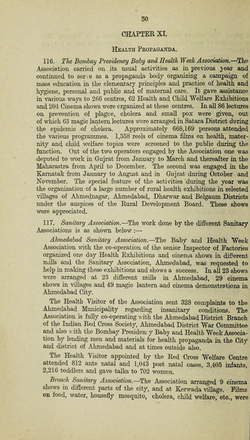 CHAPTER XI. Health Propaganda. 116. The Bombay Presidency Baby and Health Week Association.—The Association carried on its usual activities as in previous year and continued to serve as a propaganda body organizing a campaign of mass education in the elementary principles and practice of health and hygiene, personal and public and of maternal care. It gave assistance in various ways to 266 centres, 62 Health and Child Welfare Exhibitions and 204 Cinema shows were organized at these centres. In all 86 lectures on prevention of plague, cholera and small pox were given, out of which 63 magic lantern lectures were arranged in Satara District during the epidemic of cholera. Approximately 668,169 persons attended the various programmes. 1,358 reels of cinema films on health, mater¬ nity and child welfare topics were screened to the public during the function. Out of the two operators engaged by the Association one was deputed to work in Gujrat from January to March and thereafter in the Maharastra from April to December. The second was engaged in the Karnatak from January to August and in Gujrat during October and November. The special feature of the activities during the year Was the organization of a large number of rural health exhibitions in selected villages of Ahmednagar, Ahmedabad, Dharwar and Belgaum Districts under the auspices of the Rural Development Board. These shows were appreciated. 117. Sanitary Association.—The work done by the different Sanitary Associations is as shown below :— Ahmedabad Sanitary Association.—The Baby and Health Week Association with the co-operation of the senior Inspector of Factories organized one day Health Exhibitions and cinema shows in different mills and the Sanitary Association, Ahmedabad, was requested to help in making these exhibitions and shows a success. In all 23 shows were arranged at 23 different mills in Ahmedabad, 29 cinema shows in villages and 49 magic lantern and cinema demonstrations in Ahmedabad City. The Health Visitor of the Association sent 328 complaints to the Ahmedabad Municipality regarding insanitary conditions. The Association is fully co-operating with the Ahmedabad District Branch of the Indian Red Cross Society, Ahmedabad District War Committee and also with the Bombay Presidenc y Baby and Health Week Associa¬ tion by lending men and materials for health propaganda in the City and district of Ahmedabad and at times outside also. The Health Visitor appointed by the Red Cross Welfare Centre attended 812 ante natal and 1,043 post natal cases, 3,405 infants, 2,216 toddlers and gave talks to 702 women. B'toach Sanitary Association.—The Association arranged 9 cinema shows in different parts of the city, and at Kerwada village. Films on food, water, housefly mosquito, cholera, child welfare, etc., were