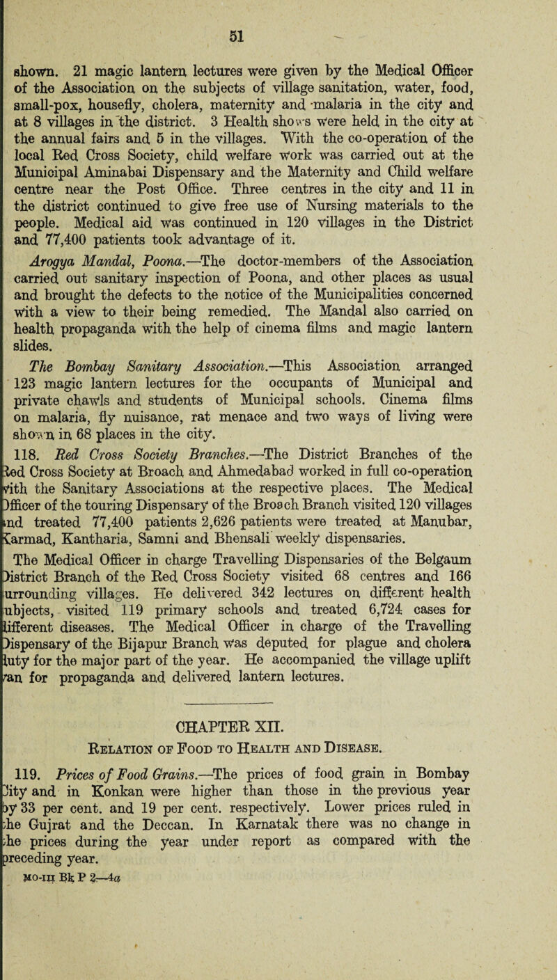 shown. 21 magic lantern lectures were given by the Medical Officer of the Association on the subjects of village sanitation, water, food, small-pox, housefly, cholera, maternity and -malaria in the city and at 8 villages in the district. 3 Health shows Were held in the city at the annual fairs and 5 in the villages. With the co-operation of the local Red Cross Society, child welfare work was carried out at the Municipal Aminabai Dispensary and the Maternity and Child welfare centre near the Post Office. Three centres in the city and 11 in the district continued to give free use of Nursing materials to the people. Medical aid was continued in 120 villages in the District and 77,400 patients took advantage of it. Arogya Mandril, Poona.—The doctor-members of the Association carried out sanitary inspection of Poona, and other places as usual and brought the defects to the notice of the Municipalities concerned With a view to their being remedied. The Mandal also carried on health propaganda with the help of cinema films and magic lantern slides. The Bombay Sanitary Associatim.—This Association arranged 123 magic lantern lectures for the occupants of Municipal and private chawls and students of Municipal schools. Cinema films on malaria, fly nuisance, rat menace and two ways of living were shown in 68 places in the city. 118. Red Cross Society Branches.—The District Branches of the £ed Cross Society at Broach and Ahmedabad worked in full co-operation vith the Sanitary Associations at the respective places. The Medical Officer of the touring Dispensary of the Broach Branch visited 120 villages rnd treated 77,400 patients 2,626 patients were treated at Manubar, £armad, Kantharia, Samni and Bhensali weekly dispensaries. The Medical Officer in charge Travelling Dispensaries of the Belgaum District Branch of the Red Cross Society visited 68 centres and 166 surrounding villages. He delivered 342 lectures on different health ubjects, visited 119 primary schools and treated 6,724 cases for Afferent diseases. The Medical Officer in charge of the Travelling Dispensary of the Bijapur Branch Was deputed for plague and cholera luty for the major part of the year. He accompanied the village uplift ten for propaganda and delivered lantern lectures. CHAPTER XII. Relation of Food to Health and Disease. 119. Prices of Food Grains—The prices of food grain in Bombay 3ity and in Konkan were higher than those in the previous year t>y 33 per cent, and 19 per cent, respectively. Lower prices ruled in die Gujrat and the Deccan. In Karnatak there was no change in ;he prices during the year under report as compared with the preceding year. Mo-in Bk P 2b-4&
