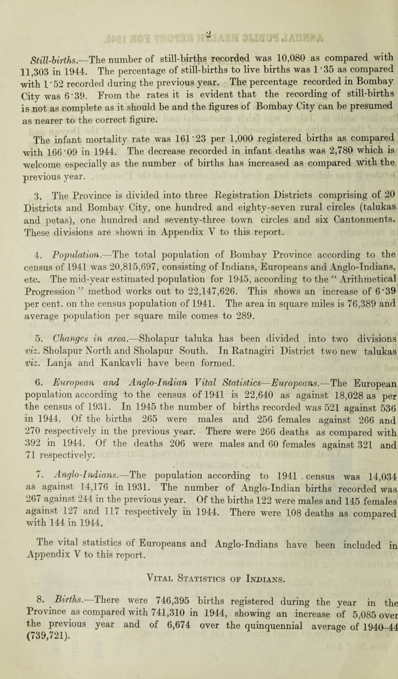 Still-births—The number of still-births recorded was 10,080 as compared with 11,303 in 1944. The percentage of still-births to live births was 1 35 as compared with 1 * 52 recorded during the previous year. The percentage recorded in Bombay City was 6’39. From the rates it is evident that the recording of still-births is not as complete as it should be and the figures of Bombay City can be presumed as nearer to the correct figure. The infant mortality rate was 101*23 per 1,000 registered births as compared with 166*09 in 1944, The decrease recorded in infant deaths was 2,780 which is welcome especially as the number of births has increased as compared with the previous year. 3. The Province is divided into three Registration Districts comprising of 20 Districts and Bombay City, one hundred and eighty-seven rural circles (talukas and petas), one hundred and seventy-three town circles and six Cantonments. These divisions are shown in Appendix Y to this report. 4. Population.—The total population of Bombay Province according to the census of 1941 was 20,815,697, consisting of Indians, Europeans and Anglo-Indians, etc. The mid-year estimated population for 1945, according to the “ Arithmetical Progression5' method works out to 22,147,626. This shows an increase of 6*39 per cent, on the census population of 1941. The area in square miles is 76,389 and average population per square mile comes to 289. 5. Changes in area— Sholapur taluka has been divided into two divisions viz. Sholapur North and Sholapur South. In Ratnagiri District two new talukas viz. Lanja and Kankavli have been formed. 6. European and Anglo-Indian Vital Statistics—Europeans— The European population according to the census of 1941 is 22,640 as against 18,028 as per the census of 1931. In 1945 the number of births recorded was 521 against 536 In 1944. Of the births 265 were males and 256 females against 266 and 270 respectively in the previous year. There were 266 deaths as compared with 392 in 1944. Of the deaths 206 were males and 60 females against 321 and 71 respectively. 7. Anglo-Indians.—The population according to 1941 . census was 14,034 as against 14,176 in 1931. The number of Anglo-Indian births recorded was 267 against 244 in the previous year. Of the births 122 were males and 145 females against 12/ and 11/ respectively in 1944. There were 108 deaths as compared with 144 in 1944. The vital statistics of Europeans and Anglo-Indians have been included in Appendix V to this report. Vital Statistics of Indians. 8. Births. There were 746,395 births registered during the year in the Province as compared with 741,310 in 1944, showing an increase of 5,085 over the previous year and of 6,674 over the quinquennial average of 1940-44 (739,721).