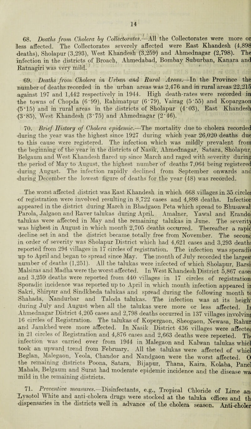 68. Deaths from Cholera by Collectorates.^-All the Collectorates were more or less affected. The Collectorates severely affected were East Khandesh (4,898 deaths), Sholapur (3,293), West Khandesh (3,259) and Ahmednagar (2,798). The infection in the districts of Broach, Ahmedabad, Bombay Suburban, Kanara and Ratnagiri was very mild. , s » I l * • ! • . , • * / I . ' * * ... * J • ‘ r * . I i < 1 . .. 1 69. Deaths from Cholera in Urban and Rural Areas.—In the Province the number of deaths recorded in the urban areas was 2,476 and in rural areas 22,215 against 197 and 1,442 respectively in 1944. High death-rates were recorded in the towns of Chopda (6 ’99), Rahimatpur (6'79), Vairag (5'55) and Kopargaon (5*15) and in rural areas in the districts of Sholapur (4’03), East Khandesh (3*85), West Khandesh (3‘75) and Ahmednagar (2‘46). 70. Brief History of Cholera epidemic.—The mortality due to cholera recorded during the year was the highest since 1927 during which year 26,020 deaths due to this cause were registered. The infection which was mildly prevalent from the beginning of the year in the districts of Nasik, x4hmednagar, Satara, Sholapur, Belgaum and West Khandesh flared up since March and raged with severity during the period of May to August, the highest number of deaths 7,064 being registered during August. The infection rapidly declined from September onwards and during December the lowest figure of deaths for the year (48) was recorded. The worst affected district was East Khandesh in which 668 villages in 35 circles of registration were involved resulting in 8,722 cases and 4,898 deaths. Infectioi appeared in the district during March in Bhadgaon Peta which spread to Bhusawal Parola, Jalgaon and Raver talukas during April. Amalner, Yawal and Erando talukas were affected in May and the remaining talukas in June. The severity was highest in August in which month 2,705 deaths occurred. Thereafter a rapic decline set in and the district became totally free from November. The seconc in order of severity was Sholapur District which had 4,621 cases and 3,293 deaths reported from 294 villages in 17 circles of registration. The infection was sporadh up to April and began to spread since May. The month of July recorded the largesi number of deaths (1,251). All the talukas were infected of which Sholapur, Barsi Malsiras and Madha were the worst affected. In West Khandesh District 5,867 cases and 3,259 deaths were reported from 440 villages in 17 circles of registration Sporadic incidence was reported up to April in which month infection appeared ii Sakri, Shirpur and Sindkheda talukas and spread during the following month t( Shahada, Nandurbar and Taloda talukas. The infection was at its heigh during July and August when all the talukas were more or less affected. Ii Ahmednagar District 4,205 cases and 2,798 deaths occurred in 137 villages involving 16 circles of Registration. The talukas of Kopergaon, Sheogaon, Newasa, Rahui and Jamkhedwere more affected. In Nasik District 436 villages were’affectec in 21 circles of Registration and 4,876 cases and 2,663 deaths were reported. Th infection was carried over from 1944 in Malegaon and Kalwan talukas whicl took an upward trend from February. All the talukas were affected of whicl Beglan, Malegaon, Yeola, Chandor and Nandgaon were the worst affected. 0 the remaining districts Poona, Satara, Bijapur, Thana, Kaira, Kolaba, Panel Mahals, Belgaum and Surat had moderate epidemic incidence and the disease wa mild in the remaining districts. 71. Preventive measures.—Disinfectants, e.g., Tropical Chloride of Lime an Lysotol White and anti-cholera drugs were stocked at the taluka offices and th dispensaries in the districts well in advance of the cholera season. Anti-choler