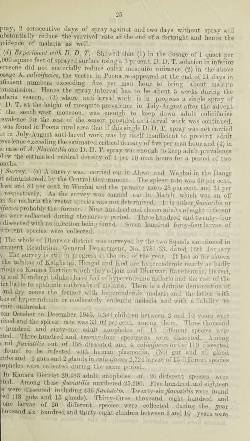 piay, 2 consecutive days of spray against and two days without spray will ubstantially reduce the survival rate at the end of a fortnight and hence the icidence of malaria as well. (d) Experiment with D. D. T.—Showed that (1) in the dosage of 1 quart per ,000 square feet of sprayed surface using a 5 pr cent. D. D. T. solution in inferior erosene did not materially reduce culex mosquito nuisance, (2) in the above osage A. culicifacies, the vector in Poona re-appeared at the end of 21 days in ifficient numbers exceeding five per man hour to bring about malaria ansmission. Hence the spray interval has to be about 3 weeks during the talaria season, (3) where anti-larval work is in progress a single spray of / T. at the height of mosquito prevalence in July-August after the advent . the south west monsoon, was enough to keep down adult culicifacies evalence for the rest of the season provided anti-larval work was continued. ' found in Poona rural area that if this single X). D. T. spray was not carried d- in July-August anti-larval work was by itself insufficient to prevent adult :e valence exceeding the estimated critical density of five per man hour and (4) in Le case of A.Fluviatilis one D. D. T. spray was enough to keep adult prevalence dow the estimated critical density of 4 per 10 man hours for a period of two onths. ) Survey.—(a) A survey was, carried out in Ahwa and Waghai in the Dangs ;t administered, by the Central Government. The spleen rate was 60 per cent, hwa and 81 per cent, in Waghai and the parasite rates 28 per cent, and 31 per . respectively. As the survey wTas carried out in March which was an off m for malaria the vector species w^as not determined. It is either fluviatilis or ■ifacies probably the former. Nine hundred and eleven adults of eight different ies were collected during the survey period. Three hundred and twenty-four > dissected with no infection being found. Seven hundred forty-four larvae of lifferent species were collected. ) The whole of Dharwar district was surveyed by the two Squads sanctioned in irnment Resolution, General Department, No. 2781/33, dated 16th January ihe survey is still in progress at the end of the year. It has so far shown the talukas of Kalghatgi, Hangal and Kod are hyperendemic nearly as badly Nous as Kanara District wnich they adjoin and Dharwar, Ranebennur, Haveri, ig and Mundargi talukas have foci of hyperendemic malaria and the rest of the ict liable to epidemic outbreaks of malaria. There is a definite demarcation of and dry zones the former with hyperendemic malaria and the latter with lies of hyperendemic or moderately endemic malaria and with a liability to emic outbreaks. orn October to December 1945, 5,341 children between 2 and 10 years were lined and the spleen rate was 33-02 per cent, among them. Three thousand i hundred and sixty-one adult anopheles of 15 different species were pted. Three hundred and twenty-four specimens were dissected. Among ‘ nil fluviatilis out of 158 dissected and 4 culicifacies out of 119 dissected found to be infected with human plasmodia. (Nil gut and nil gland itiiis and 2 guts and 2 glands in culicifacies 2,724 larvae of 15 different species topheles were collected during the same period. In Kanara District 29,483 adult anopheles of 20 different species were ited. Among these fluviatilis numbered 25,290. Five hundred and eighteen s were dissected including 436 fluviatilis. Twenty-sin fluviatilis were found led (13 guts and 15 glands). Thirty-three thousand eight hundred and -one larvae of 20 different, species were collected during the year housand six hundred and thirty-eight children between 2 and 10 years were