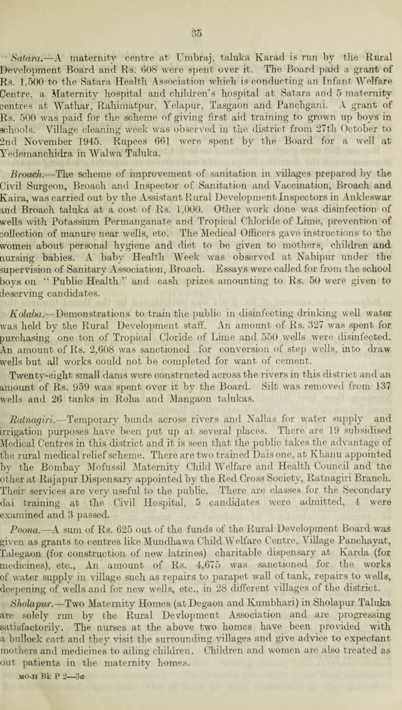 •Saturn.—A maternity centre at Umbraj, taluka Karad is run by tlie Rural Development Board and Rs. (508 were spent over it. The Board paid a grant of Rs. 1,500 to the Satara Health Association which is conducting an Infant Welfare Centre, a Maternity hospital and children’s hospital at Satara and 5 maternity centres at Wathar, Rahimatpur, Yelapur, Tasgaon and Panchgani. A grant of Rs. 500 was paid for the scheme of giving first aid training to grown up boys in schools. Village cleaning week was observed in the district from 27th October to 2nd November 1945. Rupees 661 were spent by the Board for a well at Yedemanchidra in Walwa Taluka. Broach.-— The scheme of improvement of sanitation in villages prepared by the Civil Surgeon, Broach and Inspector of Sanitation and Vaccination, Broach and Kaira, was carried out by the Assistant Rural Development Inspectors in Ankleswar and Broach taluka at a cost of Rs. 1,000. Other work done was disinfection of wells with Potassium Permanganate and Tropical Chloride of Lime, prevention of collection of manure near wells, etc. The Medical Officers gave instructions to the women about personal hygiene and diet to be given to mothers, children and nursing babies. A baby Health Week was observed at Nabipur under the supervision of Sanitary Association, Broach. Essays were called for from the school boys on “ Public Health ” and cash prizes amounting to Rs. 50 were given to deserving candidates. O Kolaba.—Demonstrations to train the public in disinfecting drinking well water was held by the Rural Development staff. An amount of Rs. 327 was spent for purchasing one ton of Tropical Cloride of Lime and 550 wells were disinfected. An amount of Rs. 2,608 was sanctioned for conversion of step wells, into draw wells but all works could not be completed for want of cement. Twentv-eight small dams were constructed across the rivers in this district and an amount of Rs. 959 was spent over it by the Board. Silt was removed from 137 wells and 26 tanks in Roha and Mangaon talukas. Ratnagiri.—Temporary bunds across rivers and Nallas for water supply and irrigation purposes have been put up at several places. There are 19 subsidised Medical Centres in this district and it is seen that the public takes the advantage of the rural medical relief scheme. There are two trained Dais one, at Khanu appointed by the Bombay Mofussil Maternity Child Welfare and Health Council and the other at Rajapur Dispensary appointed by the Red Cross Society, Ratnagiri Branch. Their services are very useful to the public. There are classes lor the Secondary dai training at the Civil Hospital, 5 candidates were admitted, 4 were examined and 3 passed. Poona.—A sum of Rs. 625 out of the funds of the Rural Development Board was given as grants to centres like Mundkawa Child Welfare Centre, \ illage Panchayat, Talegaon (for construction of new latrines) charitable dispensary at Karda (tor medicines), etc., An amount of Rs. 4,675 was sanctioned for the works of water supply in village such as repairs to parapet wall of tank, repairs to wells, deepening of wells and for new wells, etc.., in 28 different villages of the district. Sholapur.—Two Maternity Homes (atDegaon and Kumbhari) in Sliolapur Taluka are solely run by the Rural Development Association and are progressing satisfactorily. The nurses at the above two homes have been provided with a bullock cart and they visit the surrounding villages and give advice to expectant mothers and medicines to ailing children. Children and women are also treated as out patients in the maternity homes.