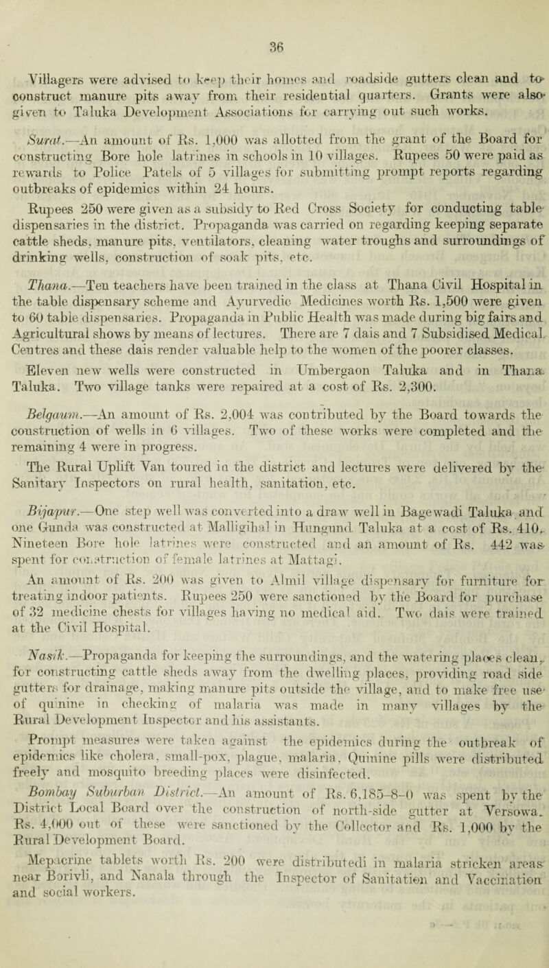 Villagers were advised to keep their homes and roadside gutters clean and to* construct manure pits away from their residential quarters. Grants were also- given to Taluka Development Associations for carrying out such works. Surat.—An amount of its. 1,000 was allotted from the grant of the Board for constructing Bore hole latrines in schools in 10 villages. Rupees 50 were paid as rewards to Police Patels of 5 villages for submitting prompt reports regarding outbreaks of epidemics within 24 hours. Rupees 250 were given as a subsidy to Red Cross Society for conducting table- dispensaries in the district. Propaganda was carried on regarding keeping separate cattle sheds, manure pits, ventilators, cleaning water troughs and surroundings of drinking wells, construction of soak pits, etc. Thana.—Ten teachers have been trained in the class at Thana Civil Hospital in the table dispensary scheme and Ayurvedic Medicines worth Rs. 1,500 were given to 60 table dispensaries. Propaganda in Public Health was made during big fairs and Agricultural shows by means of lectures. There are 7 dais and 7 Subsidised Medical. Centres and these dais render valuable help to the women of the poorer classes. Eleven new wells were constructed in Umbergaon Taluka and in Thana Taluka. Two village tanks were repaired at a cost of Rs. 2,300. Belgaum.—An amount of Rs. 2,004 was contributed by the Board towards the construction of wells in 6 villages. Two of these works were completed and the remaining 4 were in progress. The Rural Uplift Van toured in the district and lectures were delivered by the Sanitary Inspectors on rural health, sanitation, etc. Bijajpur.—One step well was converted into a draw well in Bagewadi Taluka ancl one Gunda was constructed at Malligihal in Hungund. Taluka at a cost of Rs. 410.. Nineteen Bore hole latrines were constructed and an amount of Rs. 442 was- spent for construction of female latrines at Mattagi. An amount of Rs. 200 was given to Almil village dispensary for furniture for treating indoor patients. Rupees 250 were sanctioned by the Board for purchase of 32 medicine chests for villages having no medical aid. Two dais were trained at the Civil Hospital. Nasik.—Propaganda for keeping the surroundings, and the watering places clean,, for constructing cattle sheds away from the dwelling places, providing road side gutters for drainage, making manure pits outside the village, and to make free use- ol quinine in checking of malaria was made in many villages by the Rural Development Inspector and his assistants. Prompt measures were taken against the epidemics during the outbreak of epidemics like cholera, small-pox, plague, malaria. Quinine pills were distributed freely and mosquito breeding places were disinfected. Bombay Suburban District.—An amount of Rs. 6,185-8-0 was spent by the District Local Board over the construction of north-side gutter at Versowa. Rs. 4,000 out of these were sanctioned by the Collector an°d Rs. 1,000 by the Rura 1 De velopment Boarcl. Mepacrine tablets worth Rs. 200 were distributed! in malaria stricken areas near Borivli, and Nanala through the Inspector of Sanitation and Vaccination and social workers.