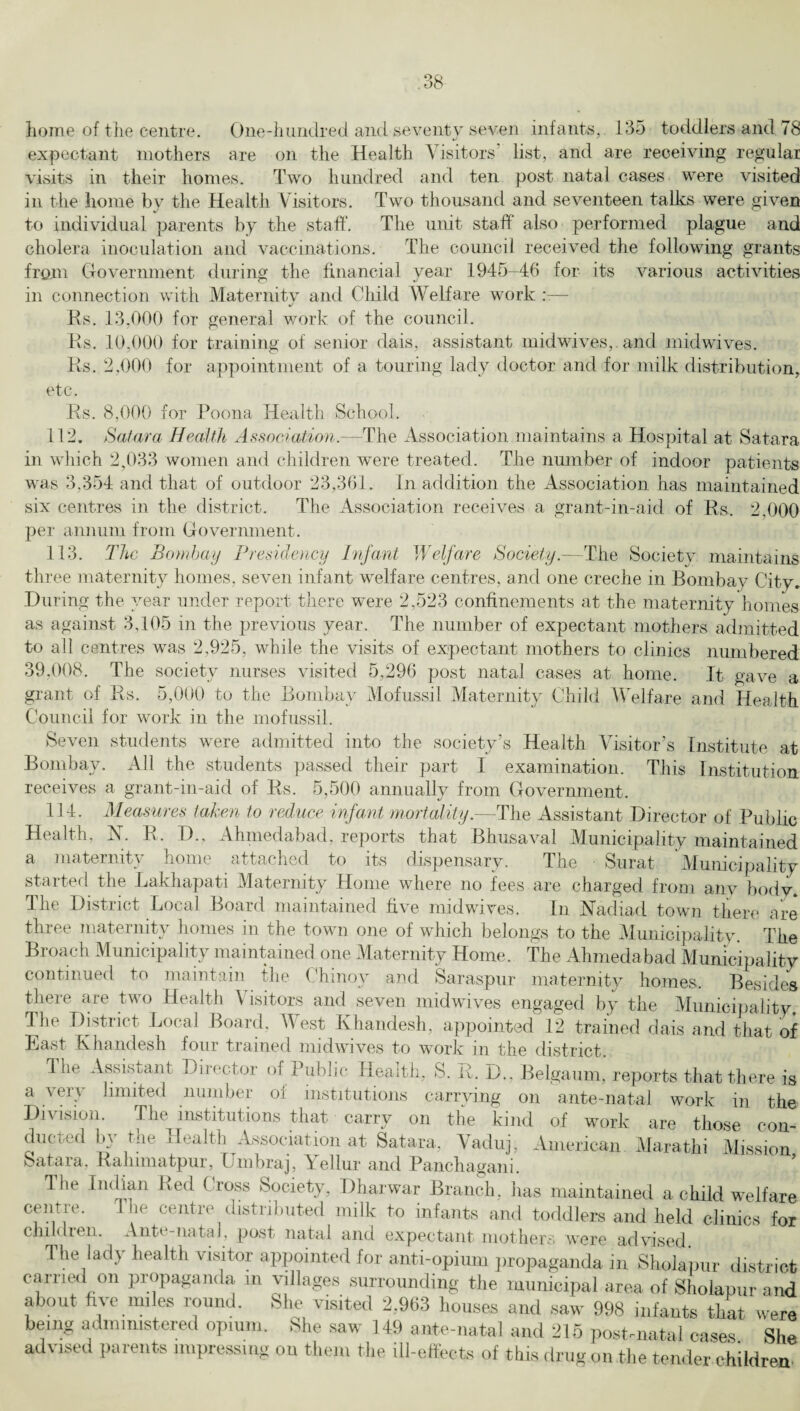 expectant mothers are on the Health Visitors list, and are receiving regular visits in their homes. Two hundred and ten post natal cases were visited in the home by the Health Visitors. Two thousand and seventeen talks were given to individual parents by the staff. The unit staff also performed plague and cholera inoculation and vaccinations. The council received the following grants from Government during the financial year 1945-46 for its various activities in connection with Maternity and Child Welfare work — Rs. 13,000 for general work of the council. Rs. 10,000 for training of senior dais, assistant midwives,, and midwives. Rs. 2,000 for appointment of a touring lady doctor and for milk distribution, etc. Rs. 8,000 for Poona Health School. 112. Satara Health Association.- --The Association maintains a Hospital at Satara in which 2,033 women and children were treated. The number of indoor patients was 3,354 and that of outdoor 23,361. In addition the Association has maintained six centres in the district. The Association receives a grant-in-aid of Rs. 2.000 per annum from Government. 113. The Bombay Presidency Infant Welfare Society.-—The Society maintains three maternity homes, seven infant welfare centres, and one creche in Bombay City. During the year under report there were 2,523 confinements at the maternity homes as against 3,105 in the previous year. The number of expectant mothers admitted to all centres was 2,925, while the visits of expectant mothers to clinics numbered 39,008. The society nurses visited 5,296 post natal cases at home. It gave a grant of Rs. 5,000 to the Bombay Mofussil Maternity Child Welfare and Health Council for work in the mofussil. Seven students were admitted into the society’s Health Visitor’s Institute at Bombay. All the students passed their part I examination. This Institution receives a grant-in-aid of Rs. 5,500 annually from Government. 114. Measures taken to reduce infant mortality.—The Assistant Director of Public Health, N. R. D., Ahmedabad, reports that Bhusaval Municipality maintained a maternity home attached to its dispensary. The ■ Surat Municipality started the Lakhapati Maternity Home where no fees are charged from anv body. The District Local Board maintained five midwives. In Nadiad town there are three maternity homes in the town one of which belongs to the Municipality. The Broach Municipality maintained one Maternity Home, The Ahmedabad Municipality continued to maintain the Chinov and Saraspur maternity homes. Besides there are two Health Visitors and seven midwives engaged by the Municipality. The District Local Board, West Khandesh, appointed 12 trained dais and that of East Khandesh four trained midwives to work in the district. 4 lie Assistant Director of Public Health, S. E. D., Belgaum, reports that there a very limited number of institutions carrying on ante-natal work in tl Division. The institutions that carry on the kind of work are those coi ducted by the Health Association at Satara, Vaduj, American. Marathi Missio Satara. Rahimatpur, Umbraj, Yellur and Panchagani. The Indian Red Cross Society, Dharwar Branch, has maintained a child we If a: centre. The centre distributed milk to infants and toddlers and held clinics f< children. Ante-natal, post natal and expectant mothers were advised The lady health visitor appointed for anti-opium propaganda in Sholapur distrt carried on propaganda in villages surrounding the municipal area of Sholapur ar about five miles round. She visited 2.963 houses and saw 998 infants that we being administered opium. She saw 149 ante-natal and 215 post-natal cases SI advised parents impressing on them the ill-effects of this drug on the tender chiidre]