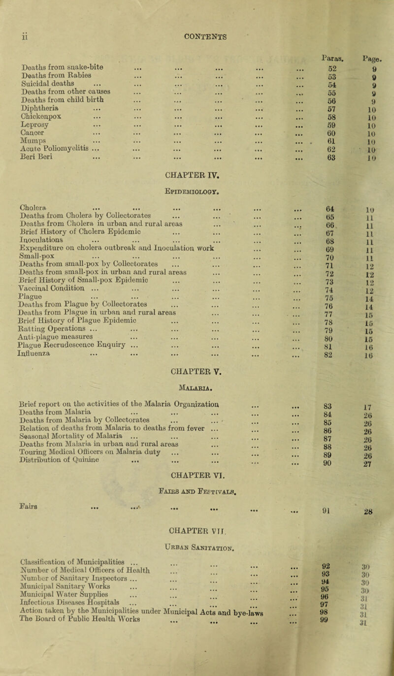 Deaths from snake-bite Deaths from Rabies Suicidal deaths Deaths from other causes Deaths from child birth Diphtheria Chickenpox Leprosy Caucer Mumps Acute Poliomyelitis ... Beri Beri CHAPTER IV. Epidemiology, Cholera .»• . *. ... ... Deaths from Cholera by Collectorates ... ... ' Deaths from Cholera in urban and rural areas Brief History of Cholera Epidemic Inoculations Expenditure on cholera outbreak and Inoculation work Small-pox Deaths from small-pox by Collectorates Deaths from small-pox in urban and rural areas Brief History of Small-pox Epidemic Vaccinal Condition ... Plague Deaths from Plague by Collectorates Deaths from Plague in urban and rural areas Brief History of Plague Epidemic Ratting Operations ... Anti-plague measures Plague Recrudescence Enquiry ... Influenza CHAPTER V. Malaria. Brief report on the activities of the Malaria Organization Deaths from Malaria Deaths from Malaria by Collectorates ... ... - Relation of deaths from Malaria to deaths from fever ... Seasonal Mortality of Malaria ... Deaths from Malaria in urban and rural areas Touring Medical Officers on Malaria duty Distribution of Quinine CHAPTER VI. Fairs and Festivals. F airs ... ... ... CHAPTER VII. Urban Sanitation. Classification of Municipalities ... Number of Medical Officers of Health Number of Sanitary Inspectors ... Municipal Sanitary Works Municipal Water Supplies Infectious Diseases Hospitals Action taken by the Municipalities under Municipal Acts and bve-laws The Board of Public Health Works Paras. 52 53 54 55 56 57 58 59 60 61 62 63 Page. 9 9 9 9 9 10 10 10 10 10 10 10 64 65 66 67 68 69 70 71 72 73 74 75 76 77 78 79 80 81 82 10 11 11 11 11 11 11 12 12 12 12 14 14 15 15 15 15 16 16 83 84 85 86 87 88 89 90 17 26 26 26 26 26 26 27 91 28 92 93 94 95 96 97 98 99 30 30 30 30 31 31 31 31