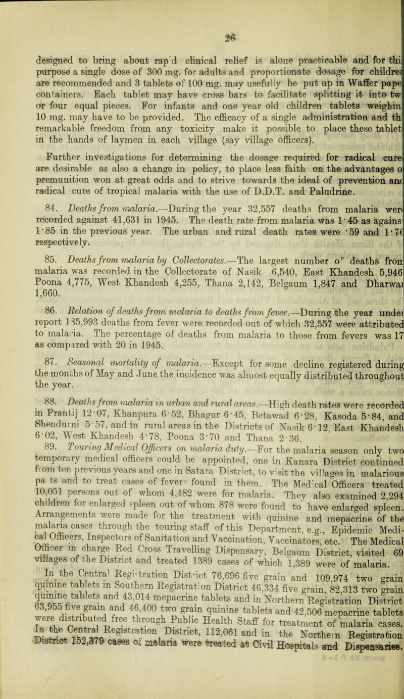 designed to bring about rap:d clinical relief is alone practicable and for thi purpose a single dose of 300 mg. for adults and proportionate dosage for childrei are recommended and 3 tablets of 100 mg. may usefully be put up in Waffer pape containers. Each tablet may have cross bars to facilitate splitting it into tw or four equal pieces. For infants and one year old children tablets weighin 10 mg. may have to be provided. The efficacy of a single administration and th remarkable freedom from any toxicity make it possible to place these tablet in the hands of laymen in each village (say village officers). Further investigations for determining the dosage required for radical cure are desirable as also a change in policy, to place less faith on the advantages o premunition won at great odds and to strive towards the ideal of prevention am radical cure of tropical malaria with the use of D.D.T. and Paludrine. 84. Deaths from malaria.—During the year 32,557 deaths from malaria wer< recorded against 41,631 in 1945. The death rate from malaria was 1*45 as agains 1*85 in the previous year. The urban and rural death rates were '59 and 1*7C respectively. 85. Deaths from malaria by Collectorates.—The largest number o° deaths fron malaria was recorded in the Collectorate of Nasik 6,540, East Khandesh 5,946 Poona 4,775, West Khandesh 4,255, Thana 2,142, Belgaum 1,847 and Dharwaa 1,660. 86. Relation of deaths from malaria to deaths from fever.—During the year undei report 185,993 deaths from fever were recorded out of which 32,557 were attributed to malaria. The percentage of deaths from malaria to those from fevers was 17 as compared with 20 in 1945. 8 < • Seasonal mortality of malaria.—Except for some decline registered during the months of May and June the incidence was almost equally distributed throughout the year. 88. Deaths f rom malaria in urban and rural areas.—High death rates were recorded in Prantij 12*07, Khanpura 6 52, Bhagur 6'45, Betawad 6'28, Kasoda 5'84, and Shendurm 5'57, and in rural areas in the Districts of Nasik 6'12 East Khandesh 6‘02, West Khandesh 4*78, Poona 3'70 and Thana 2*36. Touring Medical Officers on malaria duty.—For the malaria season only tw( temporary medical officers could be appointed, one in Kanara District continuec om ten previous years and one in Satara District, to visit the villages in malarious pa ts and to treat cases of fever* found in them. The Medical Officers treated f1 p®rsons, out of whom 4>482 were for malaria. They also examined 2,294 c i ren or eri arged spleen out of whom 878 were found to have enlarged spleen Arrangements were made for the treatment with quinine and mepacrine of th. malaria cases through the touring staff of this Department, e.g., Epidemic Medi cal Officers, inspectors of Sanitation and Vaccination, Vaccinators, etc. The Medica Officer in charge Red Cross Travelling Dispensary, Belgaum District, visited 61 villages of the District and treated 1389 cases of which 1,389 were of malaria. In the Centra’ Registration Dist-ict 76,696 five grain and 109,974 two grain quinine tablets m Southern Registration District 46,334 five grain, 82,313 two grair 2““'“e,tab‘etS andJ13;!?14 mePacrme tablets and in Northern Registration District 63,955 five grain and 46,400 two gram quinine tablets and 42,506 mepacrine tablets were is ri u e reo t rough Public Health Staff for treatment of malaria cases, fS *iEegl8traf0n, DlStnCt’ 112’06] and in the Northern Registration District 152,379 cases of malaria were treated at Civil Hospitals and Dispensaries.