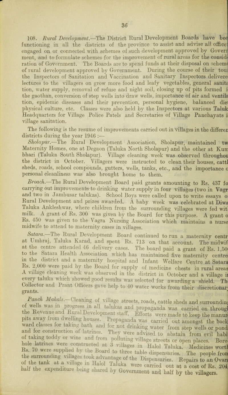 108. Rural Development.—The District Rural Development Boards have bee functioning in all the districts of the province to assist and advise all office! engaged on or connected with schemes of such development approved by Goveri ment, and to formulate schemes for the improvement of rural areas for the considt ration of Government. The Boards are to spend funds at their disposal on schema of rural development approved by Government. During the course of their tom the Inspectors of Sanitation and Vaccination and Sanitary Inspectors delivere lectures to the villagers on grow more food and leafy vegetables, general sanity tion, water supply, removal of refuse and night soil, closing up of pits formed i the gaothan, conversion of step wells into draw wells, importance of air and ventila tion, epidemic diseases and their prevention, personal hygiene, balanced diei physical culture, etc. Classes were also held by the Inspectors at various Taluk Headquarters for Village Police Patels and Secretaries of Village Panchayats i: village sanitation. The following is the resume of improvements carried out in villages in the differed districts during the year 1946 :— Sholapur.—The Rural Development Association, Sholapur, maintained tw Maternity Homes, one at Degaon (Taluka North Sholapur) and the other at Kum bhari (Taluka South Sholapur). Village cleaning week was observed throughou the district in October. Villagers were instructed to clean their houses, cattl sheds, roads, school compounds, gutters, wells, tanks, etc., and the importance o personal cleanliness was also brought home to them. Broach— The Rural Development Board paid grants amounting to Rs. 437 fc carrying out improvements to drinking water supply in four villages (two in Vagr and two in Jambusar talukas). School Boys were called upon to write essays o Rural Development and prizes awarded. A baby week was celebrated at Diws Taluka Ankleshwar, where children from the surrounding villages were fed wit milk. A grant of Rs. 300 was given by the Board for this purpose. A grant o Rs. 450 was given to the Vagra Nursing Association which maintains a nurse midwife to attend to maternity cases in villages. Sataia.—— The Rural Development Board continued to run a maternity centr at U mb raj, Taluka Ivarad, and spent Rs. 713 on that account. The midwif at the centre attended 46 delivery cases. The board paid a grant of Rs. 1,50 to the Satara Health Association winch has maintained five maternity centre in the distiict and a maternity hospital and Infant Welfare Centre at Satara Rs. 2,000 were paid by the Board for supply of medicine chests in rural areas A village cleaning week was observed in the district in October and a village b every taluka which showed good results was selected for awarding a shield. ^Th Collector and Prant Officers gave help to 40 water works from their discretions grants. Punch Mahats. Cleaning of village streets, roads, cattle sheds and surrounding W-o S WaS 111 P^8ress m all talukas and propaganda was carried on throug] ' v e''eul 1L a 1 i( 'l\L d' v 1 °Pment staff. Efforts were made to keep the manur p1 s away lorn cwve ing ioubes. Propaganda was carried out amongst the back ward classes for taking bath and for not drinking water from step wells or pond and or construction of latrines. They were advised to abstain from evil habi of taking toddy or wine and from polluting village streets or open places. Bore- hole latrines were constructed at 3 villages in Halol Taluka. Medicines wortl ‘ weie supp iet >\ t ie Board to three table dispensaries. The people fron the surroundmg villages took advantage of the Dispensaries. Repairs to an Ovan of the tank at a Milage in Halol ialuka were carried out at a cost of Rs. 204 a f the expend tuie being shared by Government and half by the villagers.