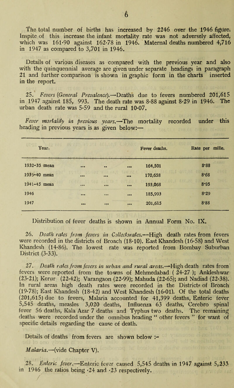 The total number of births has increased by 2246 over the 1946 figiire: Inspite of this increase the infant mortality rate was not adversely affected, which was 161*90 against 162*78 in 1946. Maternal deaths numbered 4,716 in 1947 as compared to 3,701 in 1946. Details of various diseases as compared with the previous year and also with the quinquennial average are given under separate headings in paragraph 21 and further comparison is shown in graphic form in the charts inserted in the report. 25. Fevers (General Prevalence).—Deaths due to fevers numbered 201,615 in 1947 against 185, 993. The death rate was 8*88 against 8*29 in 1946. The urban death rate was 5*59 and the rural 10*07. Fever mortality in previous years.—The mortality recorded under this heading in previous years is as given below:— Year. Fever deaths. Rate per mille. 1932-35 mean ... • • • •• 164,501 8*88 1935-40 mean ••• 170,658 8*68 1941-45 mean • • • • •• 193,068 8*95 1946 • • • • • • 185,993 8*29 1947 • •• • • • 201,615 8*88 Distribution of fever deaths is shown in Annual Form No. IX. 26. Death rates from fevers in Collectorates.—High death rates from fevers were recorded in the districts of Broach (18*10). East Khandesh (16*58) and West Khandesh (14*86). The lowest rate was reported from Bombay Suburban District (3*33). 27. Death rates from fevers in urban and rural areas.—High death rates from fevers were reported from the towns of Mehmedabad ( 24*27 ); Ankleshwar (23*21); Kerur (22*42); Varangaon (22*99); Mahuda (22*65); and Nadiad (22*38). In rural areas high death rates were recorded in the Districts of Broach (19*78); East Khandesh (18*42) and West Khandesh (16*01). Of the total deaths (201,615) due to fevers, Malaria accounted for 41,399 deaths, Enteric fever 5,545 deaths, measles 3,020 deaths, Influenza 63 deaths, Cerebro spinal fever 56 deaths, Kala Azar 7 deaths and Typhus two deaths. The remaining deaths were recorded under the omnibus heading “ other fevers ” for want of specific details regarding the cause of death. Details of deaths from fevers are shown below Malaria.—(vide Chapter V). 28. Enteric fever.—‘•Enteric fever caused 5,545 deaths in 1947 against 5,233 in 1946 the ratios being *24 and *23 respectively.