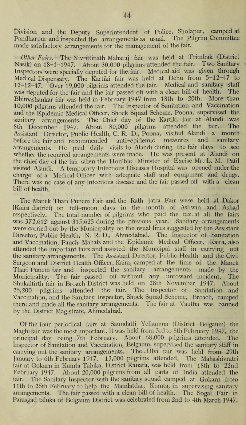 Division and the Deputy Superintendent of Police, Sholapur, camped at Pandharpur and inspected the arrangements as usual. The Pilgrim Committee made satisfactory arrangements for the management of the fair. Other Fairs.—The Nivrittinath Maharaj fair was held at Trimbak (District Nasik) on 18-1-1947. About 30,000 pilgrims attended the fair. Two Sanitary Inspectors were specially deputed for the.fair. Medical aid was given through Medical Dispensary. The Kartiki fair was held at Dehu from 5—12—47 to 12-12-47. Over 19,000 pilgrims attended the fair. Medical and sanitary staff was deputed for the fair and the fair passed off with a clean bill of health. The Bhimashankar fair was held in February 1947 from 18th to 20th. More than 10,000 pilgrims attended the fair. The Inspector of Sanitation and Vaccination and the Epidemic Medical Officer, Shock Squad Scheme, Poona, supervised the sanitary arrangements. The Chief day of the Kartiki fair at Alandi was 8th December 1947. About 80,000 pilgrims attended the fair. The Assistant Director, Public Health, C. R. D., Poona, visited Alandi a month before the fair and recommended anti—epidemic measures and sanitary arrangements. He paid daily visits to Alandi during the fair days to see whether the required arrangements were made. He was present at Alandi on the chief day of the fair when the Hon’ble Minister of Excise Mr. L. M. Patil visited Alandi. A temporary Infectious Diseases Hospital was opened under the charge of a Medical Officer with adequate staff and equipment and drugs. There was no case of any infectious disease and the fair passed off with a clean bill of health. The Manek Thari Punem Fair and the Rath Jatra Fair we.^e held at Dakor (Kaira district) on full-moon days in the month of Ashwin and Ashad respectively. The total number of pilgrims who paid the tax at all the fairs was 372,612 against 315,625 during the previous year. Sanitary arrangements were carried out by the Municipality on the usual lines suggested by the Assistant Director, Public Health, N. R. D., Ahmedabad. The Inspector of Sanitation and Vaccination, Panch Mahals and the Epidemic Medical Officer, Kaira, also attended the important fairs and assisted the Municipal staff in carrying out the sanitary arrangements. The Assistant Director, Public Health and the Civil Surgeon and District Health Officer, Kaira, camped at the time of the Manek Thari Punem fair and inspected the sanitary arrangements made by the Municipality. The fair passed off without any untoward incident. The Shukaltirth fair in Broach District was held on 28th November 1947. About 25,200 pilgrims attended the fair. The Inspector of Sanitation and Vaccination, and the Sanitary Inspector, Shock Squad Scheme, Broach, camped there and made all the sanitary arrangements. The fair at Vautha was banned by the District Magistrate, Ahmedabad. Of the four periodical fairs at Saundatti Yellamma (District Belgaum) the Maghifair was the most important. It was held from 3rd to 8th February 1947, the principal day being 7th February. About 68,000 pilgrims attended. The Inspector of Sanitation and Vaccination, Belgaum, supervised the sanitary staff in carrying out the sanitary arrangements. The. Ulvi fair was held from 29th January to 6th February 1947. 13,000 pilgrims attended. The Mahashivratri fair at Gokarn in Kumta Taluka, District Kanara, was held from 18th to 22nd February 1947. About 20,000 pilgrims from all parts of India attended the fair. The Sanitary Inspector with the sanitary squad camped at Gokarn from 11th to 25th February to help the Mamlatdar, Kumta, in supervising sanitary arrangements. The fair passed with a clean bill of health. The Sogal Fair in Parasgad taluka of Belgaum District was celebrated from 2nd to 4th March 1947.