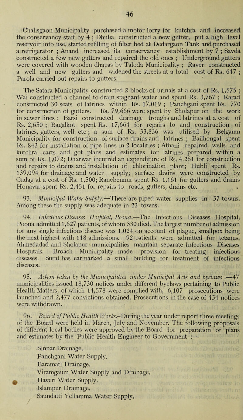 Chalisgaon Municipality purchased a motor lorry for kutchra and increased the conservancy staff by 4 ; Dhulia constructed a new gutter, put a high level reservoir into use, started refilling of filter bed at Dedargaon Tank and purchased a refrigerator ; Anand increased its conservancy establishment by 7 ; Savda constructed a few new gutters and repaired the old ones ; Underground gutters were covered with wooden dhapas by Taloda Municipality ; Raver constructed a well and new gutters and widened the streets at a total cost of Rs. 647 ; Parola carried out repairs to gutters. The Satara Municipality constructed 2 blocks of urinals at a cost of Rs. 1,575 ; Wai constructed a channel to drain stagnant water and spent Rs. 3,767 ; Karad constructed 30 seats of latrines within Rs. 17,019 ; Panchgani spent Rs. 770 for construction of gutters. Rs. 79,666 were spent by Sholapur on the work in sewer lines ; Barsi constructed drainage troughs and latrines at a cost of Rs. 2,650 ; Bagalkot spent Rs. 17,664 for repairs to and construction of latrines, gutters, well etc; a sum of Rs. 33,836 was utilised by Belgaum Municipality for construction of surface drains and latrines ; Bailhongal spent Rs. 842 for installation of pipe lines in 2 localities ; Athani repaired wells and kutchra carts and got plans and estimates for latrines prepared within a sum of Rs. 1,072; Dharwar incurred an expenditure of Rs. 4.261 for construction and repairs to drains and installation of chlorination plant; Hubli spent Rs. 139,094 for drainage and water supply; surface drains were constructed by Gadag at a cost of Rs. 1,500; Ranebennur spent Rs. 1,161 for gutters and drains Honavar spent Rs. 2,451 for repairs to roads, gutters, drains etc. 93. Municipal Water Supply.—There are piped water supplies in 37 towns. Among these the supply was adequate in 22 towns. 94. Infectious Diseases Hospital, Poona.—-The Infectious Diseases Hospital, Poona admitted 1,627 patients, of whom 330 died. The largest number of admission for any single infectious disease was 1,024 on account of plague, smallpox being the next highest with 148 admissions. 92 patients were admitted for tetanus. Ahmedadad and Sholapur municipalities maintain separate Infectious Diseases Hospitals. Broach Municipality made provision for treating infectious diseases. Surat has earmarked a small building for treatment of infectious diseases. 95. Action taken by the Municipalities under Municipal Acts and byelaws .—47 municipalities issued 18,730 notices under different byelaws pertaining to Public Health Matters, of which 14,578 were complied with, 6,107 prosecutions were launched and 2,477 convictions obtained. Prosecutions in the case of 434 notices were withdrawn. 96. Board of Public Health Works -During the year under report three meetings of the Board were held in March, July and November. The following proposals of different local bodies were approved by the Board for preparation of plans and estimates by the Public Health Engineer to Government Sinnar Drainage. Panchgani Water Supply. Baramati Drainage. Viramgaum Water Supply and Drainage. ^ Haveri Water Supply. Islampur Drainage. Saundatti Yellamma Water Supply.