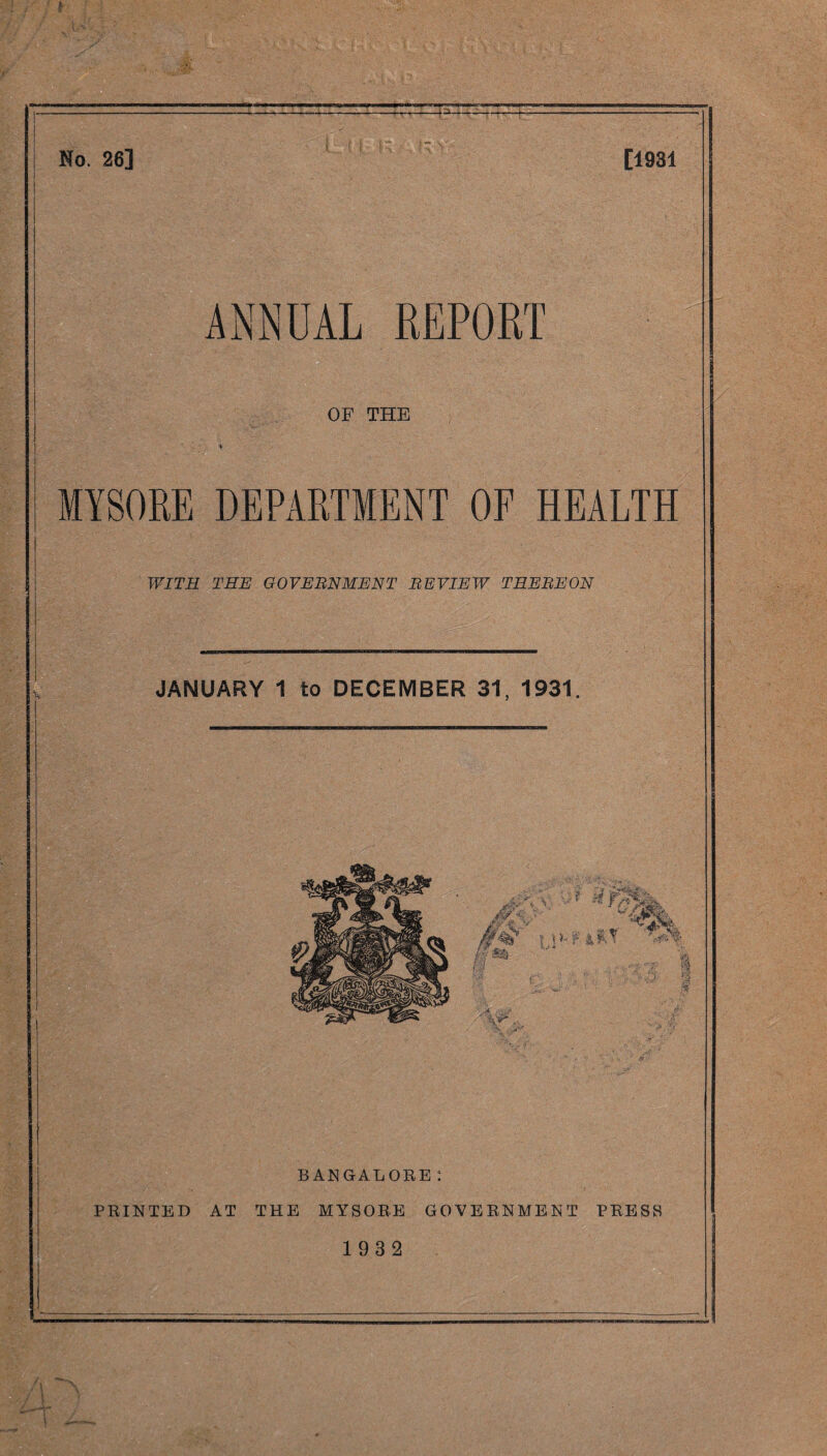 No. 26] [1931 ANNUAL REPORT | OF THE I [ MYSORE DEPARTMENT OF HEALTH j WITH THE GOVERNMENT REVIEW THEREON JANUARY 1 to DECEMBER 31, 1931. BANGALORE: PRINTED AT THE MYSORE GOVERNMENT PRESS